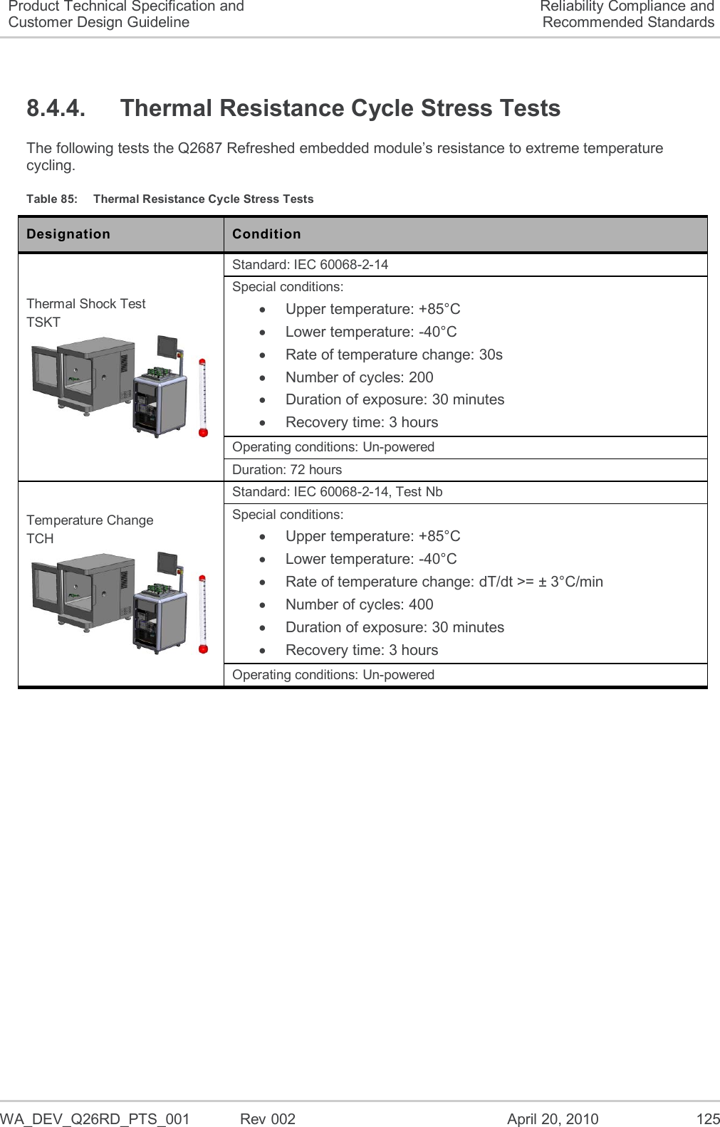   WA_DEV_Q26RD_PTS_001  Rev 002  April 20, 2010 125 Product Technical Specification and Customer Design Guideline Reliability Compliance and Recommended Standards 8.4.4.  Thermal Resistance Cycle Stress Tests The following tests the Q2687 Refreshed embedded module’s resistance to extreme temperature cycling. Table 85:  Thermal Resistance Cycle Stress Tests Designation Condition Thermal Shock Test TSKT  Standard: IEC 60068-2-14 Special conditions:   Upper temperature: +85°C   Lower temperature: -40°C  Rate of temperature change: 30s   Number of cycles: 200   Duration of exposure: 30 minutes   Recovery time: 3 hours Operating conditions: Un-powered Duration: 72 hours Temperature Change TCH  Standard: IEC 60068-2-14, Test Nb Special conditions:   Upper temperature: +85°C   Lower temperature: -40°C   Rate of temperature change: dT/dt &gt;= ± 3°C/min   Number of cycles: 400   Duration of exposure: 30 minutes   Recovery time: 3 hours Operating conditions: Un-powered 
