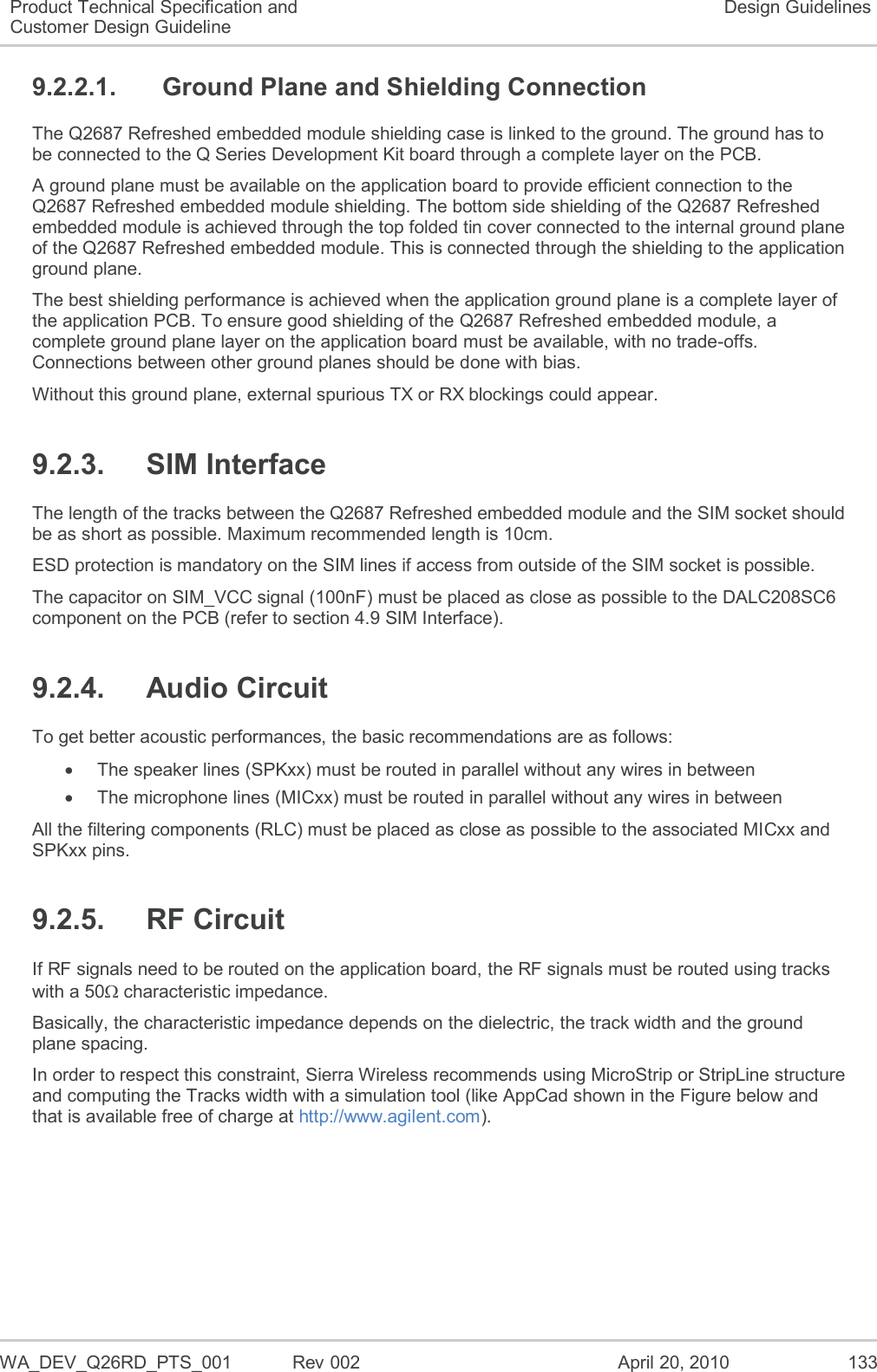   WA_DEV_Q26RD_PTS_001  Rev 002  April 20, 2010 133 Product Technical Specification and Customer Design Guideline Design Guidelines 9.2.2.1.  Ground Plane and Shielding Connection The Q2687 Refreshed embedded module shielding case is linked to the ground. The ground has to be connected to the Q Series Development Kit board through a complete layer on the PCB. A ground plane must be available on the application board to provide efficient connection to the Q2687 Refreshed embedded module shielding. The bottom side shielding of the Q2687 Refreshed embedded module is achieved through the top folded tin cover connected to the internal ground plane of the Q2687 Refreshed embedded module. This is connected through the shielding to the application ground plane. The best shielding performance is achieved when the application ground plane is a complete layer of the application PCB. To ensure good shielding of the Q2687 Refreshed embedded module, a complete ground plane layer on the application board must be available, with no trade-offs. Connections between other ground planes should be done with bias. Without this ground plane, external spurious TX or RX blockings could appear. 9.2.3.  SIM Interface The length of the tracks between the Q2687 Refreshed embedded module and the SIM socket should be as short as possible. Maximum recommended length is 10cm. ESD protection is mandatory on the SIM lines if access from outside of the SIM socket is possible. The capacitor on SIM_VCC signal (100nF) must be placed as close as possible to the DALC208SC6 component on the PCB (refer to section 4.9 SIM Interface). 9.2.4.  Audio Circuit To get better acoustic performances, the basic recommendations are as follows:  The speaker lines (SPKxx) must be routed in parallel without any wires in between   The microphone lines (MICxx) must be routed in parallel without any wires in between All the filtering components (RLC) must be placed as close as possible to the associated MICxx and SPKxx pins. 9.2.5.  RF Circuit If RF signals need to be routed on the application board, the RF signals must be routed using tracks with a 50 characteristic impedance. Basically, the characteristic impedance depends on the dielectric, the track width and the ground plane spacing. In order to respect this constraint, Sierra Wireless recommends using MicroStrip or StripLine structure and computing the Tracks width with a simulation tool (like AppCad shown in the Figure below and that is available free of charge at http://www.agilent.com). 