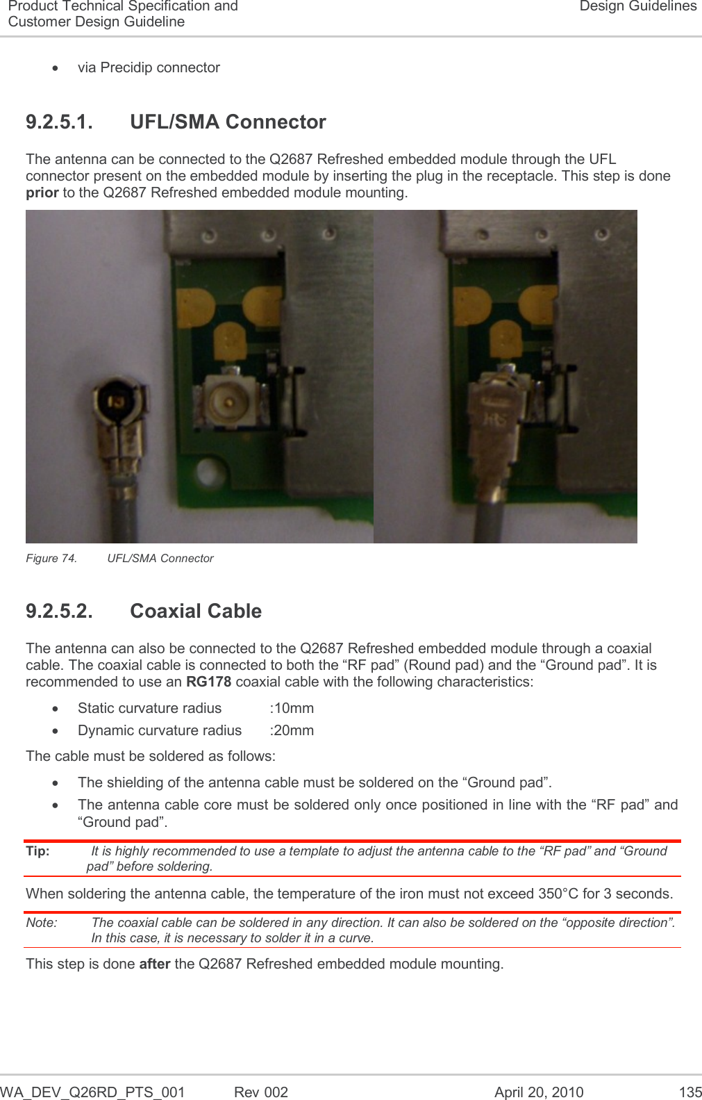   WA_DEV_Q26RD_PTS_001  Rev 002  April 20, 2010 135 Product Technical Specification and Customer Design Guideline Design Guidelines   via Precidip connector 9.2.5.1.  UFL/SMA Connector The antenna can be connected to the Q2687 Refreshed embedded module through the UFL connector present on the embedded module by inserting the plug in the receptacle. This step is done prior to the Q2687 Refreshed embedded module mounting.  Figure 74.  UFL/SMA Connector 9.2.5.2.  Coaxial Cable The antenna can also be connected to the Q2687 Refreshed embedded module through a coaxial cable. The coaxial cable is connected to both the “RF pad” (Round pad) and the “Ground pad”. It is recommended to use an RG178 coaxial cable with the following characteristics:   Static curvature radius    :10mm   Dynamic curvature radius  :20mm The cable must be soldered as follows:  The shielding of the antenna cable must be soldered on the “Ground pad”.   The antenna cable core must be soldered only once positioned in line with the “RF pad” and “Ground pad”. Tip:   It is highly recommended to use a template to adjust the antenna cable to the “RF pad” and “Ground pad” before soldering. When soldering the antenna cable, the temperature of the iron must not exceed 350°C for 3 seconds. Note:   The coaxial cable can be soldered in any direction. It can also be soldered on the “opposite direction”. In this case, it is necessary to solder it in a curve. This step is done after the Q2687 Refreshed embedded module mounting. 