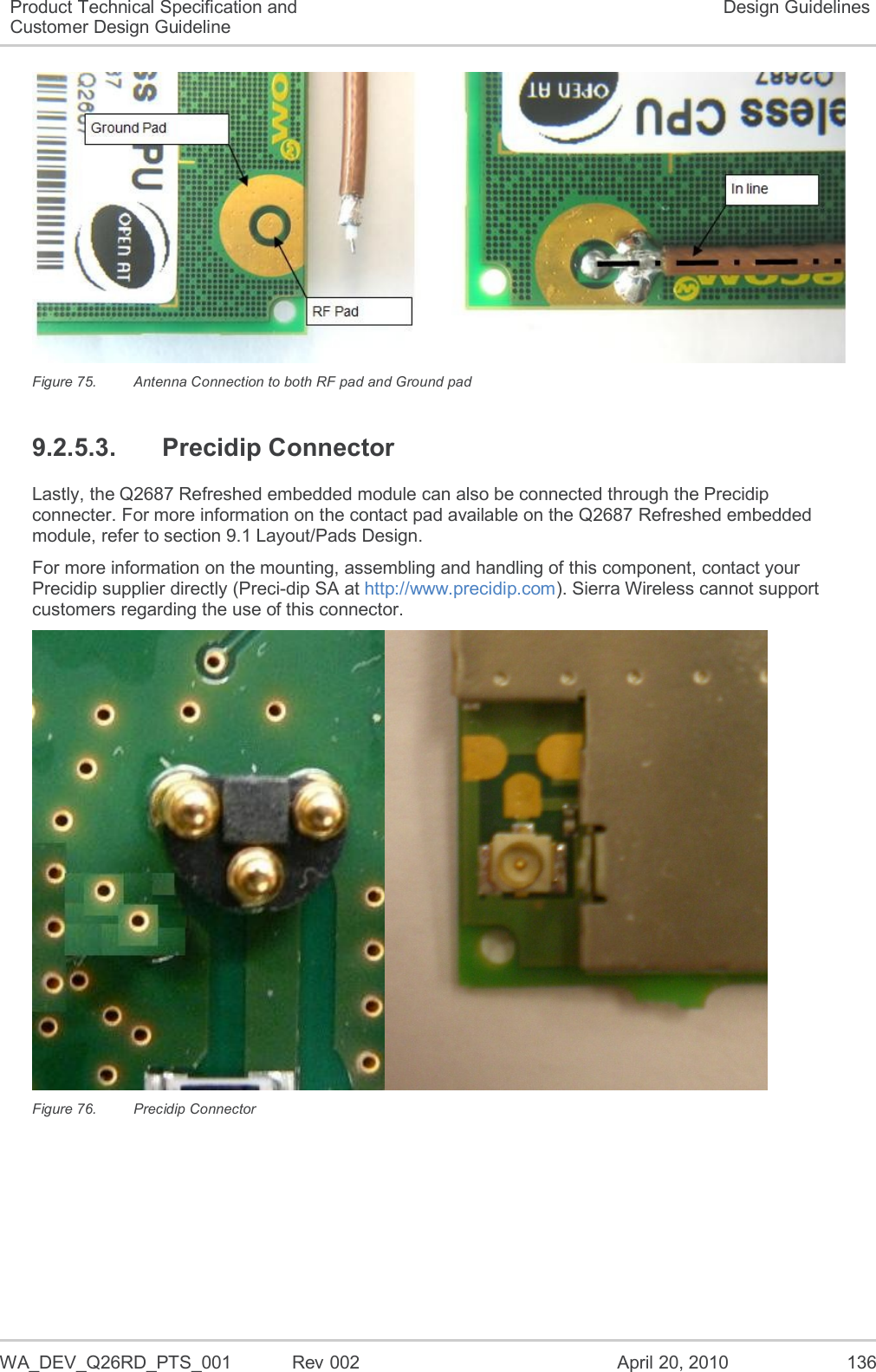   WA_DEV_Q26RD_PTS_001  Rev 002  April 20, 2010 136 Product Technical Specification and Customer Design Guideline Design Guidelines  Figure 75.  Antenna Connection to both RF pad and Ground pad 9.2.5.3.  Precidip Connector Lastly, the Q2687 Refreshed embedded module can also be connected through the Precidip connecter. For more information on the contact pad available on the Q2687 Refreshed embedded module, refer to section 9.1 Layout/Pads Design. For more information on the mounting, assembling and handling of this component, contact your Precidip supplier directly (Preci-dip SA at http://www.precidip.com). Sierra Wireless cannot support customers regarding the use of this connector.  Figure 76.  Precidip Connector 