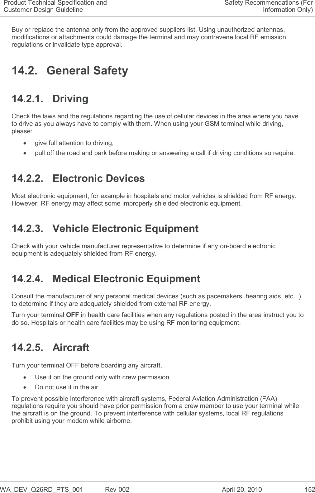   WA_DEV_Q26RD_PTS_001  Rev 002  April 20, 2010 152 Product Technical Specification and Customer Design Guideline Safety Recommendations (For Information Only) Buy or replace the antenna only from the approved suppliers list. Using unauthorized antennas, modifications or attachments could damage the terminal and may contravene local RF emission regulations or invalidate type approval. 14.2.  General Safety 14.2.1.  Driving Check the laws and the regulations regarding the use of cellular devices in the area where you have to drive as you always have to comply with them. When using your GSM terminal while driving, please:   give full attention to driving,   pull off the road and park before making or answering a call if driving conditions so require. 14.2.2.  Electronic Devices Most electronic equipment, for example in hospitals and motor vehicles is shielded from RF energy. However, RF energy may affect some improperly shielded electronic equipment. 14.2.3.  Vehicle Electronic Equipment Check with your vehicle manufacturer representative to determine if any on-board electronic equipment is adequately shielded from RF energy. 14.2.4.  Medical Electronic Equipment Consult the manufacturer of any personal medical devices (such as pacemakers, hearing aids, etc...) to determine if they are adequately shielded from external RF energy. Turn your terminal OFF in health care facilities when any regulations posted in the area instruct you to do so. Hospitals or health care facilities may be using RF monitoring equipment. 14.2.5.  Aircraft Turn your terminal OFF before boarding any aircraft.   Use it on the ground only with crew permission.   Do not use it in the air. To prevent possible interference with aircraft systems, Federal Aviation Administration (FAA) regulations require you should have prior permission from a crew member to use your terminal while the aircraft is on the ground. To prevent interference with cellular systems, local RF regulations prohibit using your modem while airborne. 
