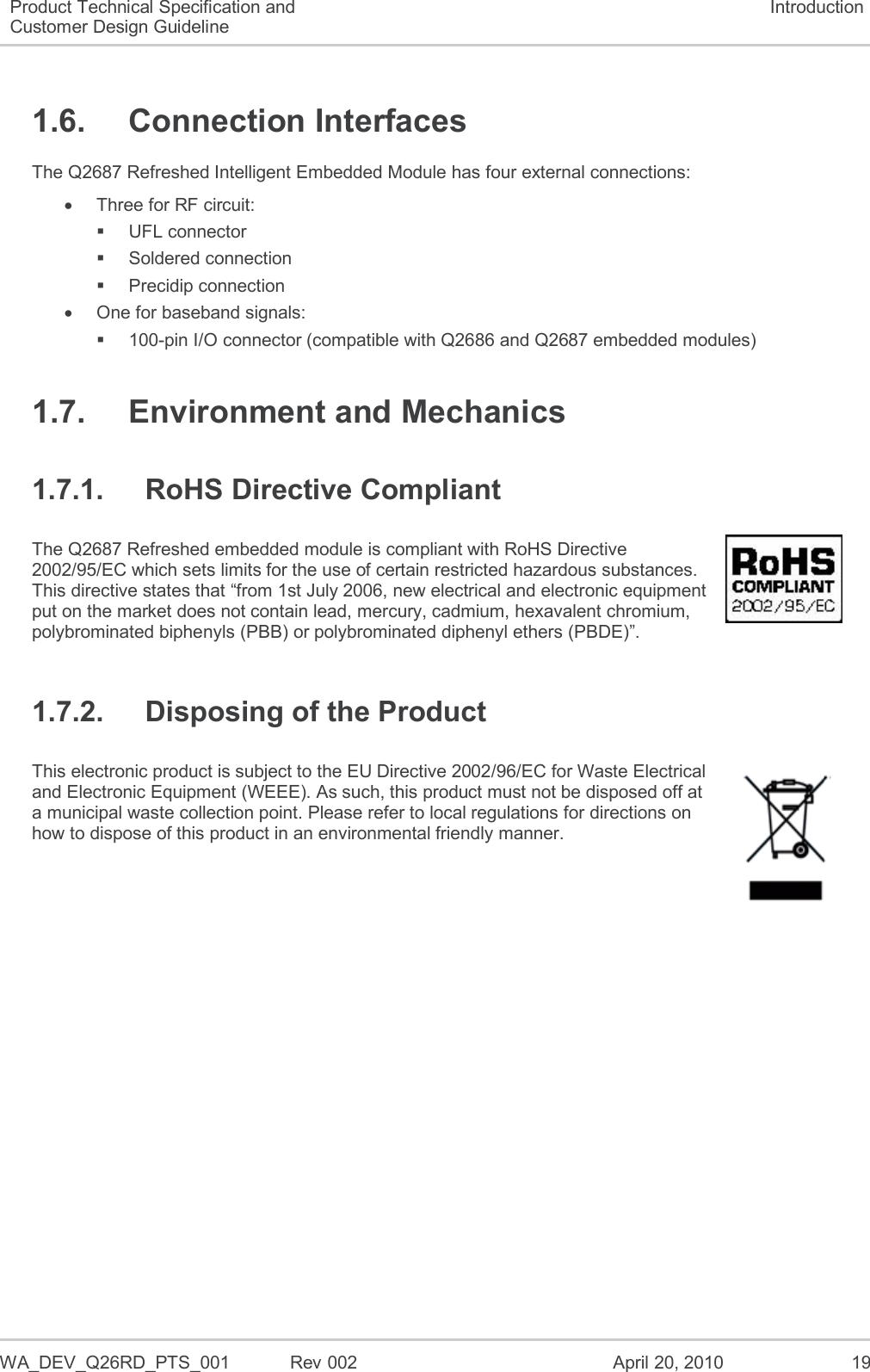  WA_DEV_Q26RD_PTS_001  Rev 002  April 20, 2010 19 Product Technical Specification and Customer Design Guideline Introduction 1.6.  Connection Interfaces The Q2687 Refreshed Intelligent Embedded Module has four external connections:   Three for RF circuit:   UFL connector    Soldered connection   Precidip connection   One for baseband signals:  100-pin I/O connector (compatible with Q2686 and Q2687 embedded modules) 1.7.  Environment and Mechanics 1.7.1.  RoHS Directive Compliant The Q2687 Refreshed embedded module is compliant with RoHS Directive 2002/95/EC which sets limits for the use of certain restricted hazardous substances. This directive states that “from 1st July 2006, new electrical and electronic equipment put on the market does not contain lead, mercury, cadmium, hexavalent chromium, polybrominated biphenyls (PBB) or polybrominated diphenyl ethers (PBDE)”.  1.7.2.  Disposing of the Product This electronic product is subject to the EU Directive 2002/96/EC for Waste Electrical and Electronic Equipment (WEEE). As such, this product must not be disposed off at a municipal waste collection point. Please refer to local regulations for directions on how to dispose of this product in an environmental friendly manner.  