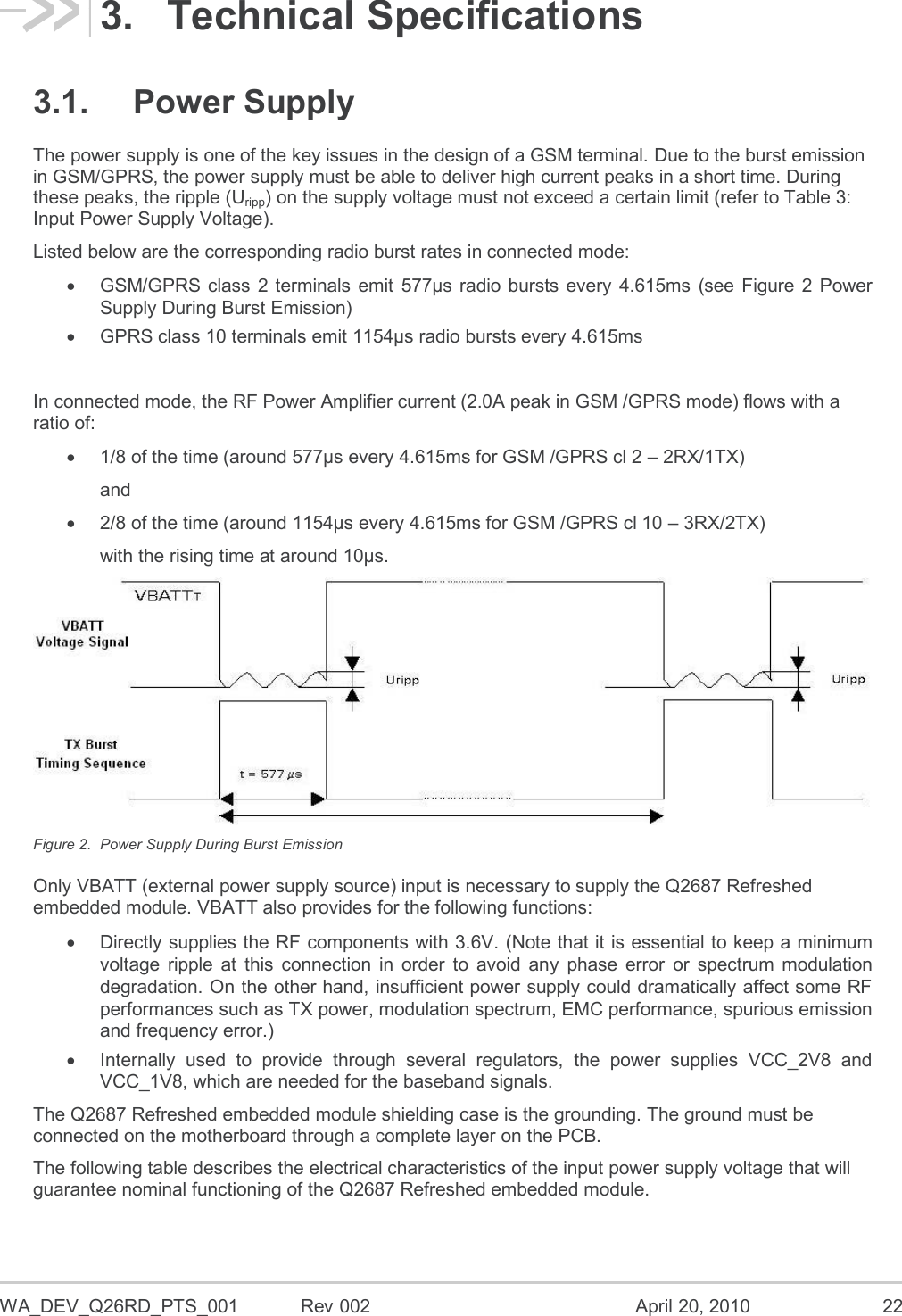  WA_DEV_Q26RD_PTS_001  Rev 002  April 20, 2010 22 3.  Technical Specifications 3.1.  Power Supply The power supply is one of the key issues in the design of a GSM terminal. Due to the burst emission in GSM/GPRS, the power supply must be able to deliver high current peaks in a short time. During these peaks, the ripple (Uripp) on the supply voltage must not exceed a certain limit (refer to Table 3: Input Power Supply Voltage).  Listed below are the corresponding radio burst rates in connected mode:   GSM/GPRS  class 2 terminals  emit  577µs radio bursts every  4.615ms  (see  Figure  2  Power Supply During Burst Emission)   GPRS class 10 terminals emit 1154µs radio bursts every 4.615ms  In connected mode, the RF Power Amplifier current (2.0A peak in GSM /GPRS mode) flows with a ratio of:   1/8 of the time (around 577µs every 4.615ms for GSM /GPRS cl 2 – 2RX/1TX) and   2/8 of the time (around 1154µs every 4.615ms for GSM /GPRS cl 10 – 3RX/2TX) with the rising time at around 10µs.  Figure 2.  Power Supply During Burst Emission Only VBATT (external power supply source) input is necessary to supply the Q2687 Refreshed embedded module. VBATT also provides for the following functions:    Directly supplies the RF components with 3.6V. (Note that it is essential to keep a minimum voltage  ripple  at  this  connection  in  order  to  avoid  any  phase  error  or  spectrum  modulation degradation. On the other hand, insufficient power supply could dramatically affect some RF performances such as TX power, modulation spectrum, EMC performance, spurious emission and frequency error.)   Internally  used  to  provide  through  several  regulators,  the  power  supplies  VCC_2V8  and VCC_1V8, which are needed for the baseband signals. The Q2687 Refreshed embedded module shielding case is the grounding. The ground must be connected on the motherboard through a complete layer on the PCB. The following table describes the electrical characteristics of the input power supply voltage that will guarantee nominal functioning of the Q2687 Refreshed embedded module. 