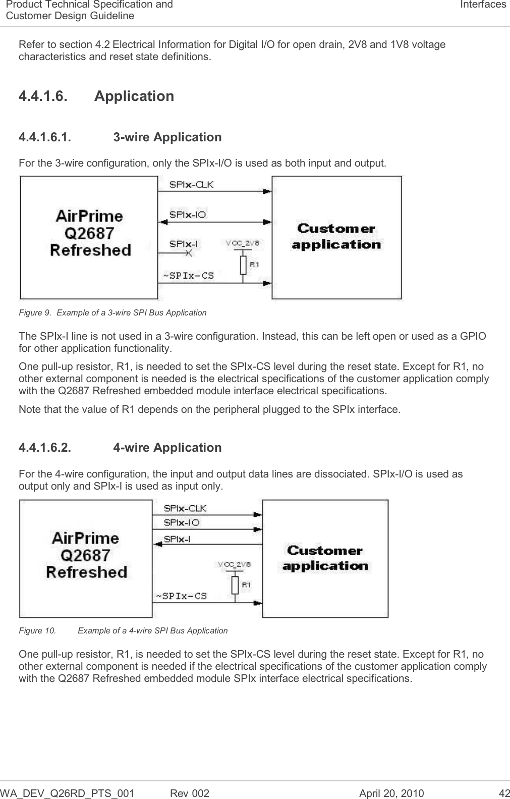  WA_DEV_Q26RD_PTS_001  Rev 002  April 20, 2010 42 Product Technical Specification and Customer Design Guideline Interfaces Refer to section 4.2 Electrical Information for Digital I/O for open drain, 2V8 and 1V8 voltage characteristics and reset state definitions. 4.4.1.6.  Application 4.4.1.6.1.  3-wire Application For the 3-wire configuration, only the SPIx-I/O is used as both input and output.  Figure 9.  Example of a 3-wire SPI Bus Application The SPIx-I line is not used in a 3-wire configuration. Instead, this can be left open or used as a GPIO for other application functionality. One pull-up resistor, R1, is needed to set the SPIx-CS level during the reset state. Except for R1, no other external component is needed is the electrical specifications of the customer application comply with the Q2687 Refreshed embedded module interface electrical specifications. Note that the value of R1 depends on the peripheral plugged to the SPIx interface. 4.4.1.6.2.  4-wire Application For the 4-wire configuration, the input and output data lines are dissociated. SPIx-I/O is used as output only and SPIx-I is used as input only.   Figure 10.  Example of a 4-wire SPI Bus Application One pull-up resistor, R1, is needed to set the SPIx-CS level during the reset state. Except for R1, no other external component is needed if the electrical specifications of the customer application comply with the Q2687 Refreshed embedded module SPIx interface electrical specifications. 