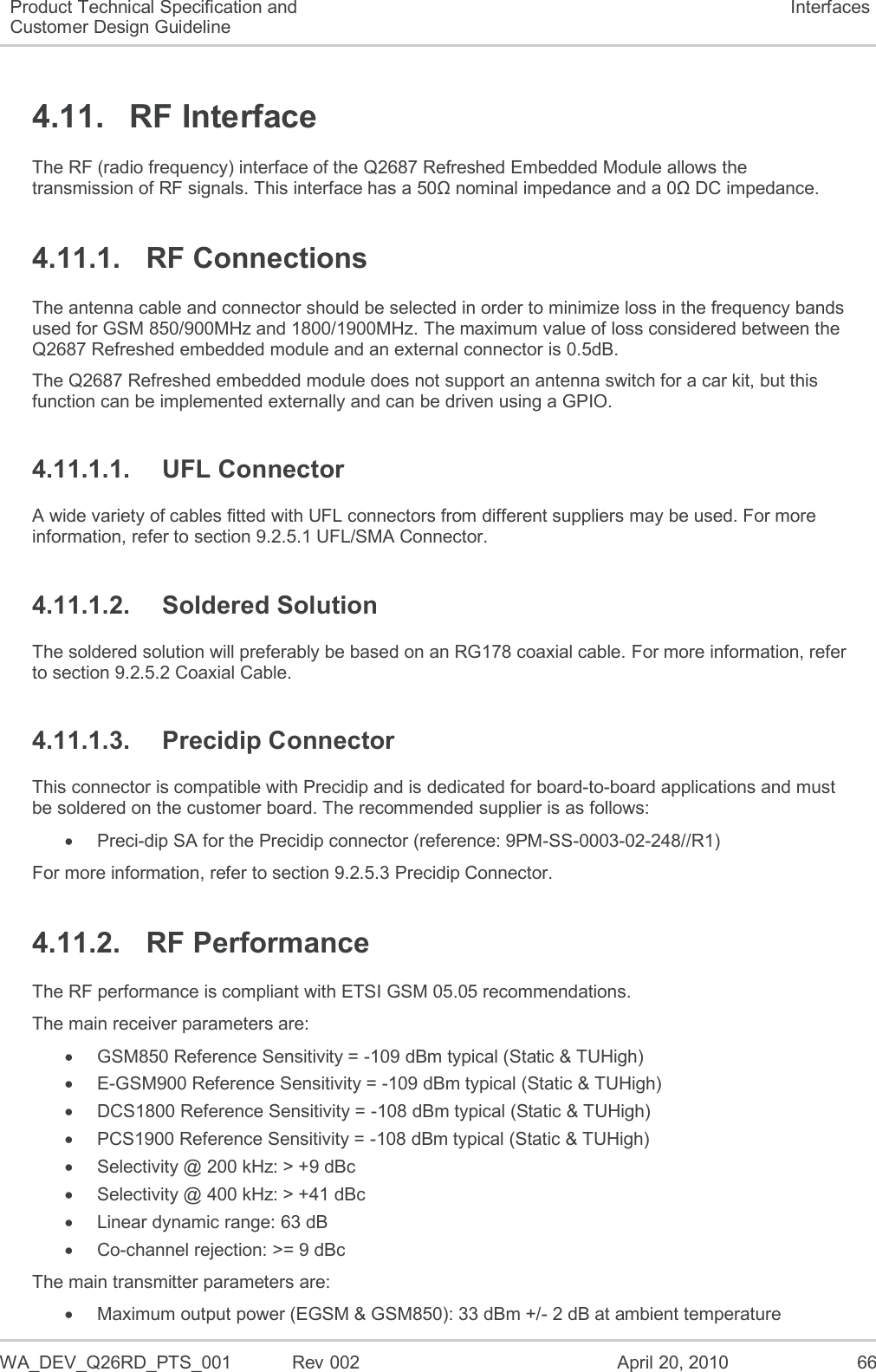  WA_DEV_Q26RD_PTS_001  Rev 002  April 20, 2010 66 Product Technical Specification and Customer Design Guideline Interfaces 4.11.  RF Interface The RF (radio frequency) interface of the Q2687 Refreshed Embedded Module allows the transmission of RF signals. This interface has a 50Ω nominal impedance and a 0Ω DC impedance. 4.11.1.  RF Connections The antenna cable and connector should be selected in order to minimize loss in the frequency bands used for GSM 850/900MHz and 1800/1900MHz. The maximum value of loss considered between the Q2687 Refreshed embedded module and an external connector is 0.5dB. The Q2687 Refreshed embedded module does not support an antenna switch for a car kit, but this function can be implemented externally and can be driven using a GPIO. 4.11.1.1.  UFL Connector A wide variety of cables fitted with UFL connectors from different suppliers may be used. For more information, refer to section 9.2.5.1 UFL/SMA Connector. 4.11.1.2.  Soldered Solution The soldered solution will preferably be based on an RG178 coaxial cable. For more information, refer to section 9.2.5.2 Coaxial Cable. 4.11.1.3.  Precidip Connector  This connector is compatible with Precidip and is dedicated for board-to-board applications and must be soldered on the customer board. The recommended supplier is as follows:   Preci-dip SA for the Precidip connector (reference: 9PM-SS-0003-02-248//R1) For more information, refer to section 9.2.5.3 Precidip Connector. 4.11.2.  RF Performance The RF performance is compliant with ETSI GSM 05.05 recommendations. The main receiver parameters are:    GSM850 Reference Sensitivity = -109 dBm typical (Static &amp; TUHigh)   E-GSM900 Reference Sensitivity = -109 dBm typical (Static &amp; TUHigh)   DCS1800 Reference Sensitivity = -108 dBm typical (Static &amp; TUHigh)   PCS1900 Reference Sensitivity = -108 dBm typical (Static &amp; TUHigh)   Selectivity @ 200 kHz: &gt; +9 dBc   Selectivity @ 400 kHz: &gt; +41 dBc   Linear dynamic range: 63 dB  Co-channel rejection: &gt;= 9 dBc The main transmitter parameters are:   Maximum output power (EGSM &amp; GSM850): 33 dBm +/- 2 dB at ambient temperature 