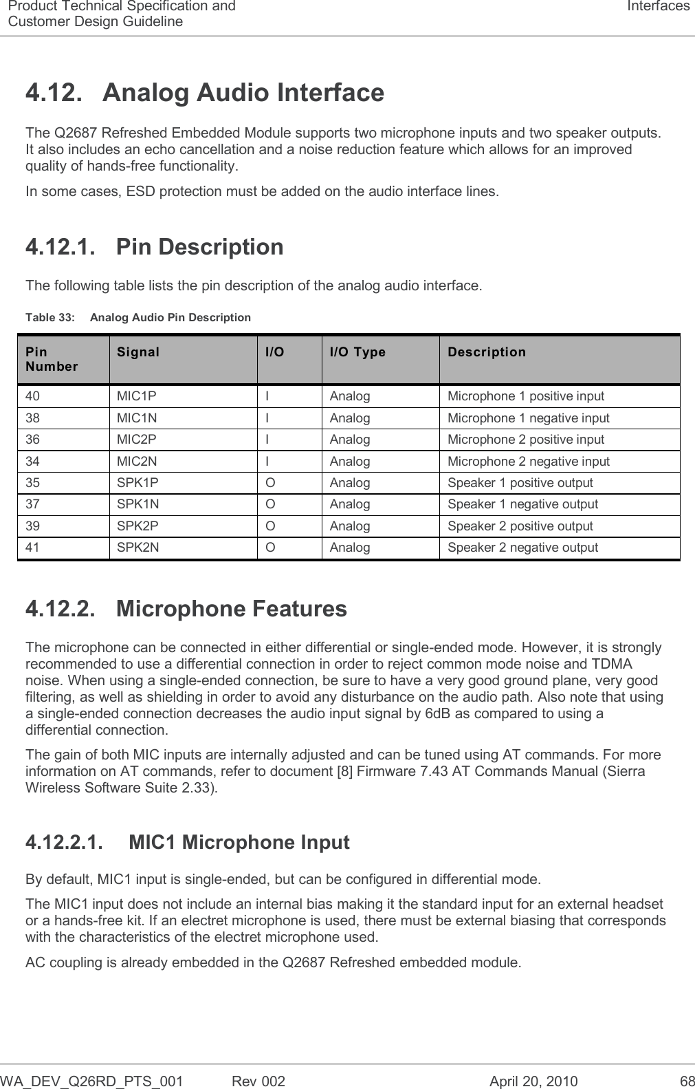  WA_DEV_Q26RD_PTS_001  Rev 002  April 20, 2010 68 Product Technical Specification and Customer Design Guideline Interfaces 4.12.  Analog Audio Interface The Q2687 Refreshed Embedded Module supports two microphone inputs and two speaker outputs. It also includes an echo cancellation and a noise reduction feature which allows for an improved quality of hands-free functionality. In some cases, ESD protection must be added on the audio interface lines. 4.12.1.  Pin Description The following table lists the pin description of the analog audio interface. Table 33:  Analog Audio Pin Description Pin Number Signal I/O I/O Type Description 40 MIC1P I Analog Microphone 1 positive input 38 MIC1N I Analog Microphone 1 negative input 36 MIC2P I Analog Microphone 2 positive input 34 MIC2N I Analog Microphone 2 negative input 35 SPK1P O Analog Speaker 1 positive output 37 SPK1N O Analog Speaker 1 negative output 39 SPK2P O Analog Speaker 2 positive output 41 SPK2N O Analog Speaker 2 negative output 4.12.2.  Microphone Features The microphone can be connected in either differential or single-ended mode. However, it is strongly recommended to use a differential connection in order to reject common mode noise and TDMA noise. When using a single-ended connection, be sure to have a very good ground plane, very good filtering, as well as shielding in order to avoid any disturbance on the audio path. Also note that using a single-ended connection decreases the audio input signal by 6dB as compared to using a differential connection. The gain of both MIC inputs are internally adjusted and can be tuned using AT commands. For more information on AT commands, refer to document [8] Firmware 7.43 AT Commands Manual (Sierra Wireless Software Suite 2.33). 4.12.2.1.  MIC1 Microphone Input By default, MIC1 input is single-ended, but can be configured in differential mode.  The MIC1 input does not include an internal bias making it the standard input for an external headset or a hands-free kit. If an electret microphone is used, there must be external biasing that corresponds with the characteristics of the electret microphone used. AC coupling is already embedded in the Q2687 Refreshed embedded module. 