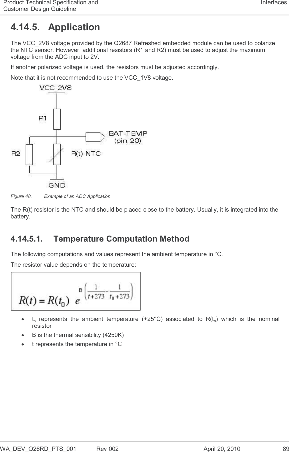  WA_DEV_Q26RD_PTS_001  Rev 002  April 20, 2010 89 Product Technical Specification and Customer Design Guideline Interfaces 4.14.5.  Application The VCC_2V8 voltage provided by the Q2687 Refreshed embedded module can be used to polarize the NTC sensor. However, additional resistors (R1 and R2) must be used to adjust the maximum voltage from the ADC input to 2V. If another polarized voltage is used, the resistors must be adjusted accordingly. Note that it is not recommended to use the VCC_1V8 voltage.  Figure 48.  Example of an ADC Application The R(t) resistor is the NTC and should be placed close to the battery. Usually, it is integrated into the battery. 4.14.5.1.  Temperature Computation Method The following computations and values represent the ambient temperature in °C. The resistor value depends on the temperature:    to  represents  the  ambient  temperature  (+25°C)  associated  to  R(to)  which  is  the  nominal resistor   B is the thermal sensibility (4250K)   t represents the temperature in °C 