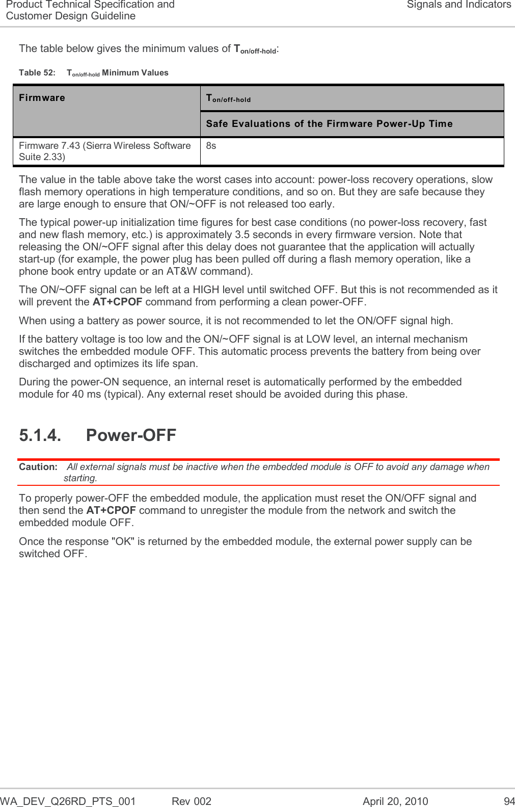   WA_DEV_Q26RD_PTS_001  Rev 002  April 20, 2010 94 Product Technical Specification and Customer Design Guideline Signals and Indicators The table below gives the minimum values of Ton/off-hold:  Table 52:  Ton/off-hold Minimum Values Firmware Ton/off-hold  Safe Evaluations of the Firmware Power-Up Time Firmware 7.43 (Sierra Wireless Software Suite 2.33) 8s The value in the table above take the worst cases into account: power-loss recovery operations, slow flash memory operations in high temperature conditions, and so on. But they are safe because they are large enough to ensure that ON/~OFF is not released too early. The typical power-up initialization time figures for best case conditions (no power-loss recovery, fast and new flash memory, etc.) is approximately 3.5 seconds in every firmware version. Note that releasing the ON/~OFF signal after this delay does not guarantee that the application will actually start-up (for example, the power plug has been pulled off during a flash memory operation, like a phone book entry update or an AT&amp;W command). The ON/~OFF signal can be left at a HIGH level until switched OFF. But this is not recommended as it will prevent the AT+CPOF command from performing a clean power-OFF. When using a battery as power source, it is not recommended to let the ON/OFF signal high. If the battery voltage is too low and the ON/~OFF signal is at LOW level, an internal mechanism switches the embedded module OFF. This automatic process prevents the battery from being over discharged and optimizes its life span. During the power-ON sequence, an internal reset is automatically performed by the embedded module for 40 ms (typical). Any external reset should be avoided during this phase. 5.1.4.  Power-OFF Caution:  All external signals must be inactive when the embedded module is OFF to avoid any damage when starting. To properly power-OFF the embedded module, the application must reset the ON/OFF signal and then send the AT+CPOF command to unregister the module from the network and switch the embedded module OFF.  Once the response &quot;OK&quot; is returned by the embedded module, the external power supply can be switched OFF. 