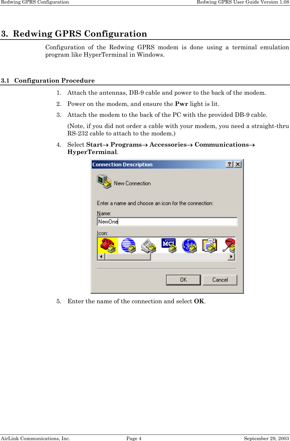 Redwing GPRS Configuration Redwing GPRS User Guide Version 1.08 AirLink Communications, Inc. Page 4 September 29, 2003 3. Redwing GPRS Configuration Configuration of the Redwing GPRS modem is done using a terminal emulation program like HyperTerminal in Windows. 3.1 Configuration Procedure 1. Attach the antennas, DB-9 cable and power to the back of the modem. 2. Power on the modem, and ensure the Pwr light is lit. 3. Attach the modem to the back of the PC with the provided DB-9 cable. (Note, if you did not order a cable with your modem, you need a straight-thru RS-232 cable to attach to the modem.) 4. Select Start→ Programs→ Accessories→ Communications→ HyperTerminal. 5. Enter the name of the connection and select OK.
