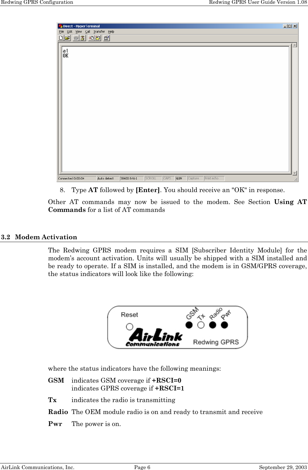 Redwing GPRS Configuration    Redwing GPRS User Guide Version 1.08 AirLink Communications, Inc.  Page 6  September 29, 2003  8. Type AT followed by [Enter]. You should receive an &quot;OK&quot; in response. Other AT commands may now be issued to the modem. See Section Using AT Commands for a list of AT commands   3.2 Modem Activation The Redwing GPRS modem requires a SIM [Subscriber Identity Module] for the modem’s account activation. Units will usually be shipped with a SIM installed and be ready to operate. If a SIM is installed, and the modem is in GSM/GPRS coverage, the status indicators will look like the following:     where the status indicators have the following meanings: GSM  indicates GSM coverage if +RSCI=0 indicates GPRS coverage if +RSCI=1 Tx  indicates the radio is transmitting Radio  The OEM module radio is on and ready to transmit and receive Pwr  The power is on. 