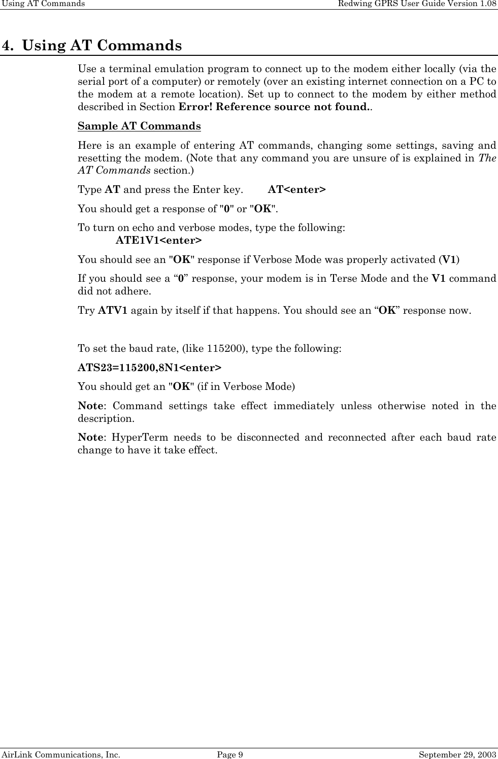 Using AT Commands Redwing GPRS User Guide Version 1.08 AirLink Communications, Inc. Page 9 September 29, 2003 4. Using AT Commands Use a terminal emulation program to connect up to the modem either locally (via the serial port of a computer) or remotely (over an existing internet connection on a PC to the modem at a remote location). Set up to connect to the modem by either method described in Section Error! Reference source not found.. Sample AT Commands Here is an example of entering AT commands, changing some settings, saving and resetting the modem. (Note that any command you are unsure of is explained in The AT Commands section.) Type AT and press the Enter key. AT<enter> You should get a response of "0" or "OK". To turn on echo and verbose modes, type the following: ATE1V1<enter> You should see an "OK" response if Verbose Mode was properly activated (V1) If you should see a “0” response, your modem is in Terse Mode and the V1 command did not adhere. Try ATV1 again by itself if that happens. You should see an “OK” response now. To set the baud rate, (like 115200), type the following: ATS23=115200,8N1<enter> You should get an "OK" (if in Verbose Mode) Note: Command settings take effect immediately unless otherwise noted in the description. Note: HyperTerm needs to be disconnected and reconnected after each baud rate change to have it take effect.