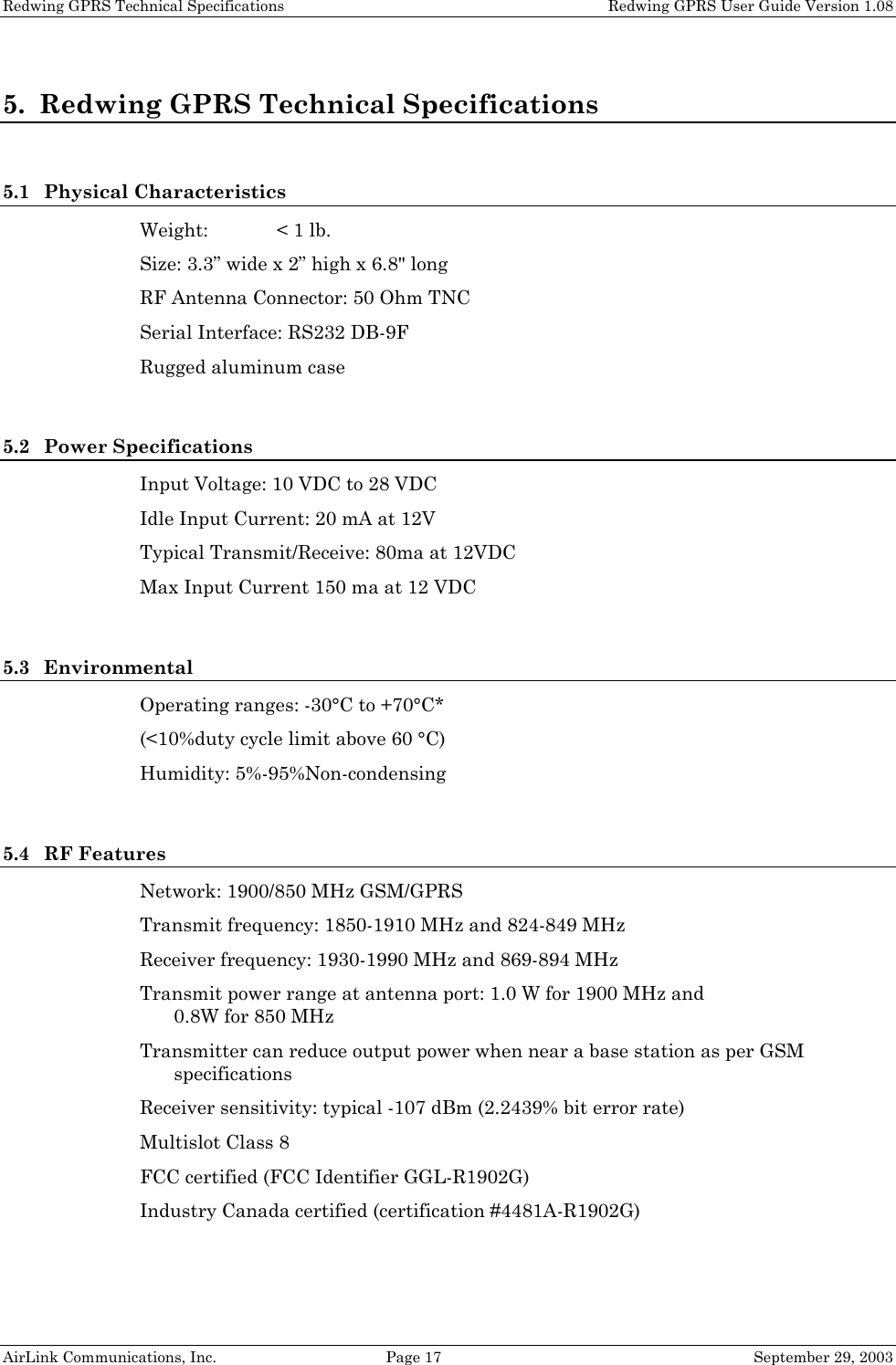 Redwing GPRS Technical Specifications Redwing GPRS User Guide Version 1.08 AirLink Communications, Inc. Page 17 September 29, 2003 5. Redwing GPRS Technical Specifications 5.1 Physical Characteristics Weight: < 1 lb. Size: 3.3” wide x 2” high x 6.8" long RF Antenna Connector: 50 Ohm TNC Serial Interface: RS232 DB-9F Rugged aluminum case 5.2 Power Specifications Input Voltage: 10 VDC to 28 VDC Idle Input Current: 20 mA at 12V Typical Transmit/Receive: 80ma at 12VDC Max Input Current 150 ma at 12 VDC 5.3 Environmental Operating ranges: -30°C to +70°C* (<10%duty cycle limit above 60 °C) Humidity: 5%-95%Non-condensing 5.4 RF Features Network: 1900/850 MHz GSM/GPRS Transmit frequency: 1850-1910 MHz and 824-849 MHz Receiver frequency: 1930-1990 MHz and 869-894 MHz Transmit power range at antenna port: 1.0 W for 1900 MHz and 0.8W for 850 MHz Transmitter can reduce output power when near a base station as per GSM specifications Receiver sensitivity: typical -107 dBm (2.2439% bit error rate) Multislot Class 8 FCC certified (FCC Identifier GGL-R1902G) Industry Canada certified (certification #4481A-R1902G)