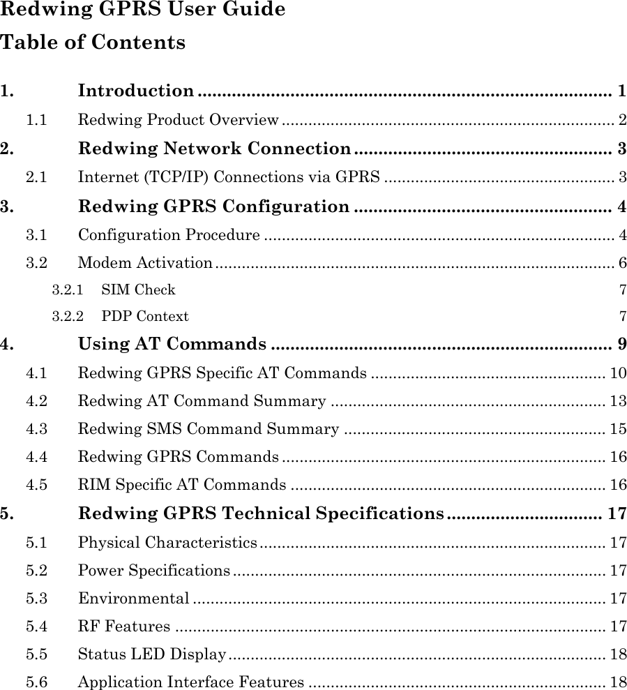 Redwing GPRS User Guide Table of Contents 1. Introduction ..................................................................................... 1 1.1 Redwing Product Overview ........................................................................... 2 2. Redwing Network Connection ..................................................... 3 2.1 Internet (TCP/IP) Connections via GPRS .................................................... 3 3. Redwing GPRS Configuration ..................................................... 4 3.1 Configuration Procedure ............................................................................... 4 3.2 Modem Activation.......................................................................................... 6 3.2.1 SIM Check 7 3.2.2 PDP Context 7 4. Using AT Commands ...................................................................... 9 4.1 Redwing GPRS Specific AT Commands ..................................................... 10 4.2 Redwing AT Command Summary .............................................................. 13 4.3 Redwing SMS Command Summary ........................................................... 15 4.4 Redwing GPRS Commands ......................................................................... 16 4.5 RIM Specific AT Commands ....................................................................... 16 5. Redwing GPRS Technical Specifications ................................ 17 5.1 Physical Characteristics .............................................................................. 17 5.2 Power Specifications .................................................................................... 17 5.3 Environmental ............................................................................................. 17 5.4 RF Features ................................................................................................. 17 5.5 Status LED Display..................................................................................... 18 5.6 Application Interface Features ................................................................... 18