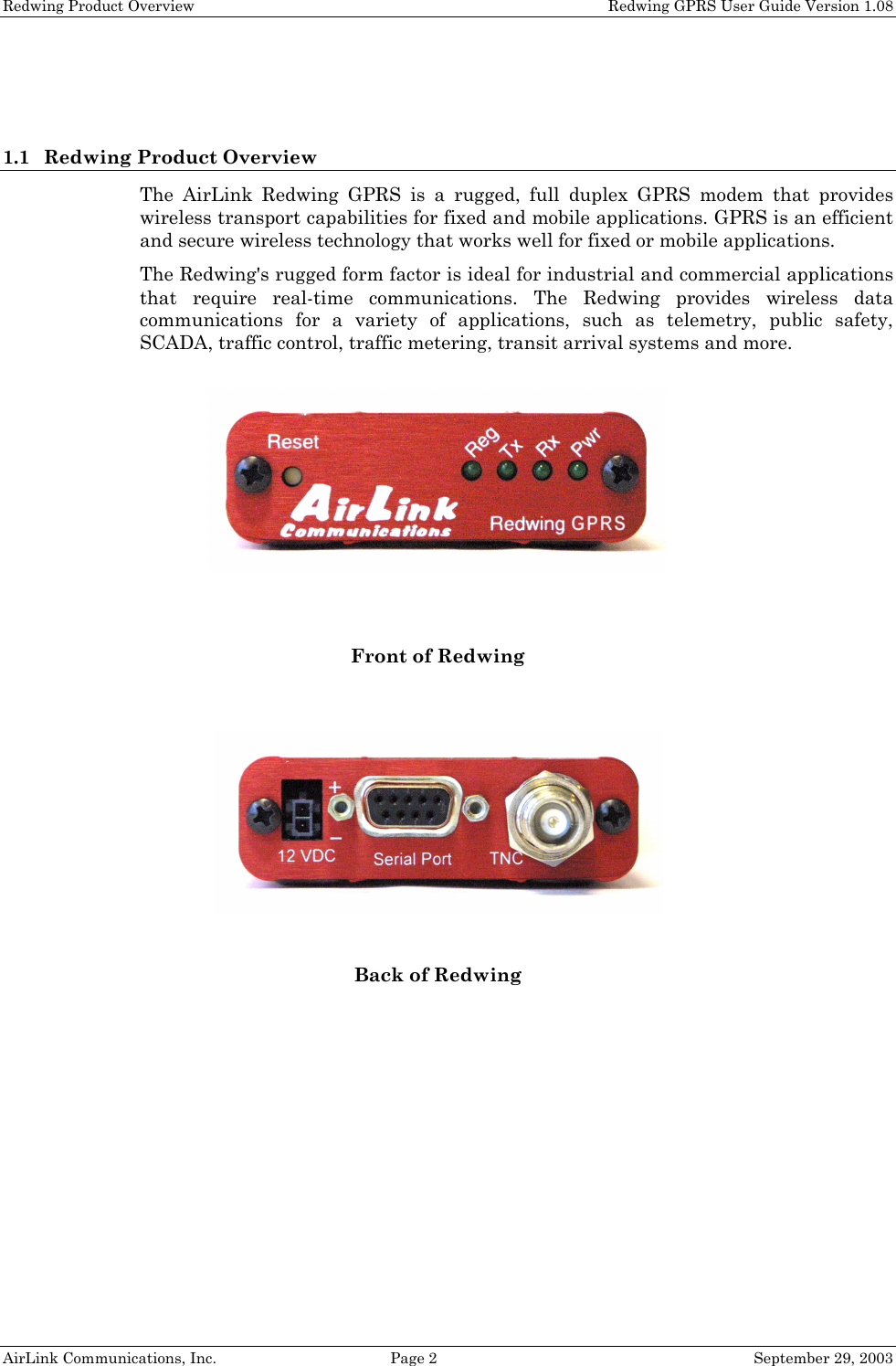 Redwing Product Overview Redwing GPRS User Guide Version 1.08 AirLink Communications, Inc. Page 2 September 29, 2003 1.1 Redwing Product Overview The AirLink Redwing GPRS is a rugged, full duplex GPRS modem that provides wireless transport capabilities for fixed and mobile applications. GPRS is an efficient and secure wireless technology that works well for fixed or mobile applications. The Redwing's rugged form factor is ideal for industrial and commercial applications that require real-time communications. The Redwing provides wireless data communications for a variety of applications, such as telemetry, public safety, SCADA, traffic control, traffic metering, transit arrival systems and more. Front of Redwing Back of Redwing