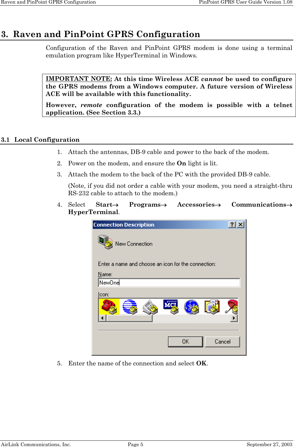 Raven and PinPoint GPRS Configuration PinPoint GPRS User Guide Version 1.08 AirLink Communications, Inc. Page 5 September 27, 2003 3. Raven and PinPoint GPRS Configuration Configuration of the Raven and PinPoint GPRS modem is done using a terminal emulation program like HyperTerminal in Windows. IMPORTANT NOTE: At this time Wireless ACE cannot be used to configure the GPRS modems from a Windows computer. A future version of Wireless ACE will be available with this functionality. However, remote configuration of the modem is possible with a telnet application. (See Section 3.3.) 3.1 Local Configuration 1. Attach the antennas, DB-9 cable and power to the back of the modem. 2. Power on the modem, and ensure the On light is lit. 3. Attach the modem to the back of the PC with the provided DB-9 cable. (Note, if you did not order a cable with your modem, you need a straight-thru RS-232 cable to attach to the modem.) 4. Select Start→ Programs→ Accessories→ Communications→ HyperTerminal. 5. Enter the name of the connection and select OK.