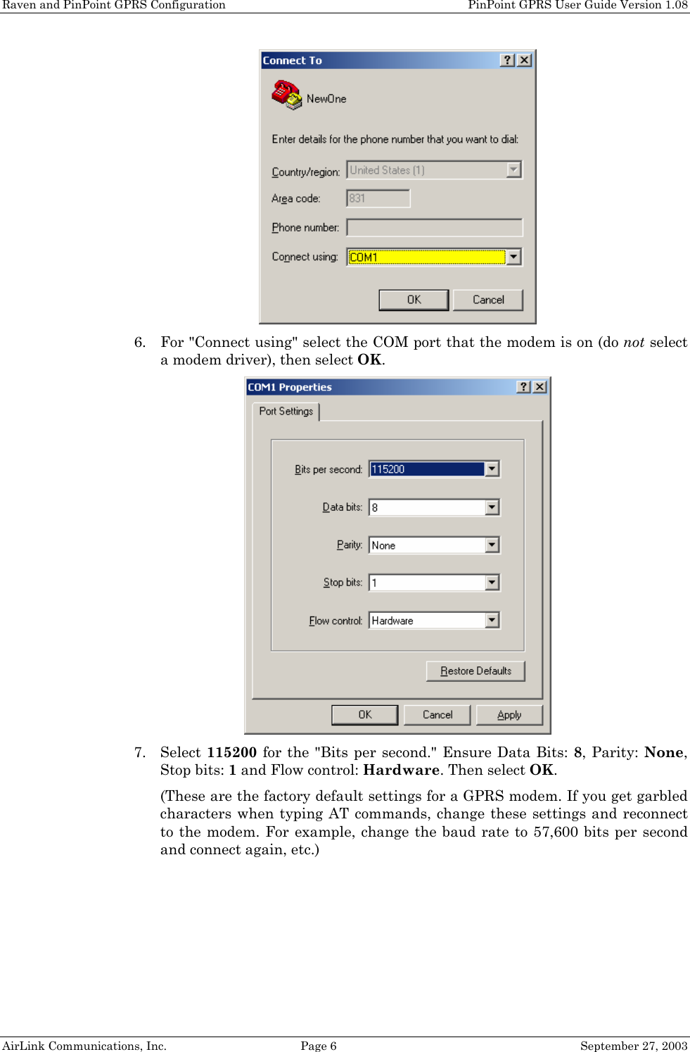 Raven and PinPoint GPRS Configuration PinPoint GPRS User Guide Version 1.08 AirLink Communications, Inc. Page 6 September 27, 2003 6. For "Connect using" select the COM port that the modem is on (do not select a modem driver), then select OK. 7. Select 115200 for the "Bits per second." Ensure Data Bits: 8, Parity: None, Stop bits: 1 and Flow control: Hardware. Then select OK. (These are the factory default settings for a GPRS modem. If you get garbled characters when typing AT commands, change these settings and reconnect to the modem. For example, change the baud rate to 57,600 bits per second and connect again, etc.)