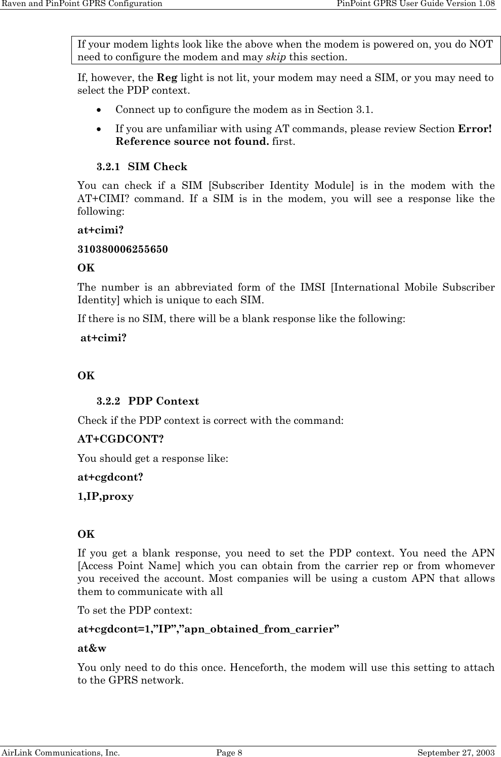 Raven and PinPoint GPRS Configuration    PinPoint GPRS User Guide Version 1.08 AirLink Communications, Inc.  Page 8  September 27, 2003 If your modem lights look like the above when the modem is powered on, you do NOT need to configure the modem and may skip this section. If, however, the Reg light is not lit, your modem may need a SIM, or you may need to select the PDP context.  • Connect up to configure the modem as in Section 3.1. • If you are unfamiliar with using AT commands, please review Section Error! Reference source not found. first. 3.2.1 SIM Check You can check if a SIM [Subscriber Identity Module] is in the modem with the AT+CIMI? command. If a SIM is in the modem, you will see a response like the following: at+cimi? 310380006255650 OK The number is an abbreviated form of the IMSI [International Mobile Subscriber Identity] which is unique to each SIM. If there is no SIM, there will be a blank response like the following:  at+cimi?  OK 3.2.2 PDP Context Check if the PDP context is correct with the command: AT+CGDCONT? You should get a response like: at+cgdcont? 1,IP,proxy  OK If you get a blank response, you need to set the PDP context. You need the APN [Access Point Name] which you can obtain from the carrier rep or from whomever you received the account. Most companies will be using a custom APN that allows them to communicate with all  To set the PDP context: at+cgdcont=1,”IP”,”apn_obtained_from_carrier” at&amp;w You only need to do this once. Henceforth, the modem will use this setting to attach to the GPRS network.  