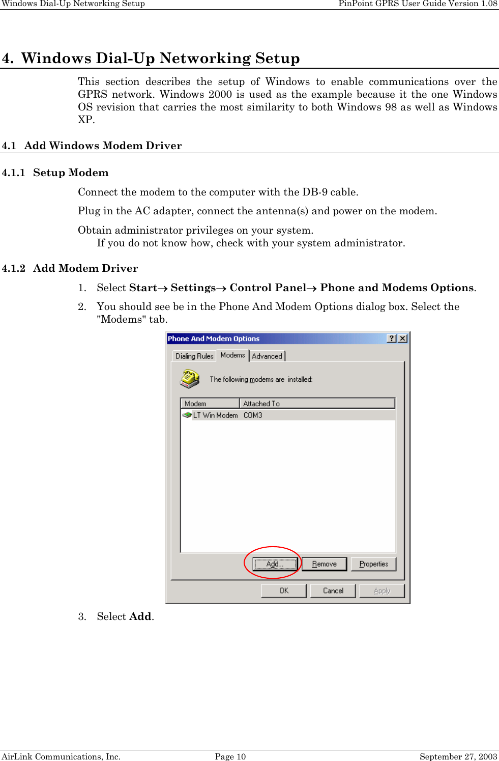 Windows Dial-Up Networking Setup PinPoint GPRS User Guide Version 1.08 AirLink Communications, Inc. Page 10 September 27, 2003 4. Windows Dial-Up Networking Setup This section describes the setup of Windows to enable communications over the GPRS network. Windows 2000 is used as the example because it the one Windows OS revision that carries the most similarity to both Windows 98 as well as Windows XP. 4.1 Add Windows Modem Driver 4.1.1 Setup Modem Connect the modem to the computer with the DB-9 cable. Plug in the AC adapter, connect the antenna(s) and power on the modem. Obtain administrator privileges on your system. If you do not know how, check with your system administrator. 4.1.2 Add Modem Driver 1. Select Start→ Settings→ Control Panel→ Phone and Modems Options. 2. You should see be in the Phone And Modem Options dialog box. Select the "Modems" tab. 3. Select Add.