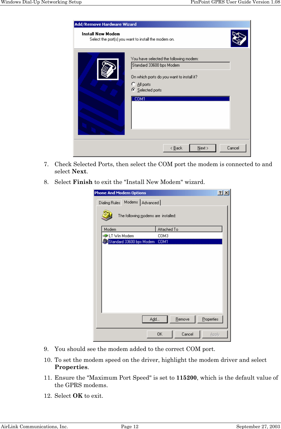 Windows Dial-Up Networking Setup PinPoint GPRS User Guide Version 1.08 AirLink Communications, Inc. Page 12 September 27, 2003 7. Check Selected Ports, then select the COM port the modem is connected to and select Next. 8. Select Finish to exit the "Install New Modem" wizard. 9. You should see the modem added to the correct COM port. 10. To set the modem speed on the driver, highlight the modem driver and select Properties. 11. Ensure the "Maximum Port Speed" is set to 115200, which is the default value of the GPRS modems. 12. Select OK to exit.