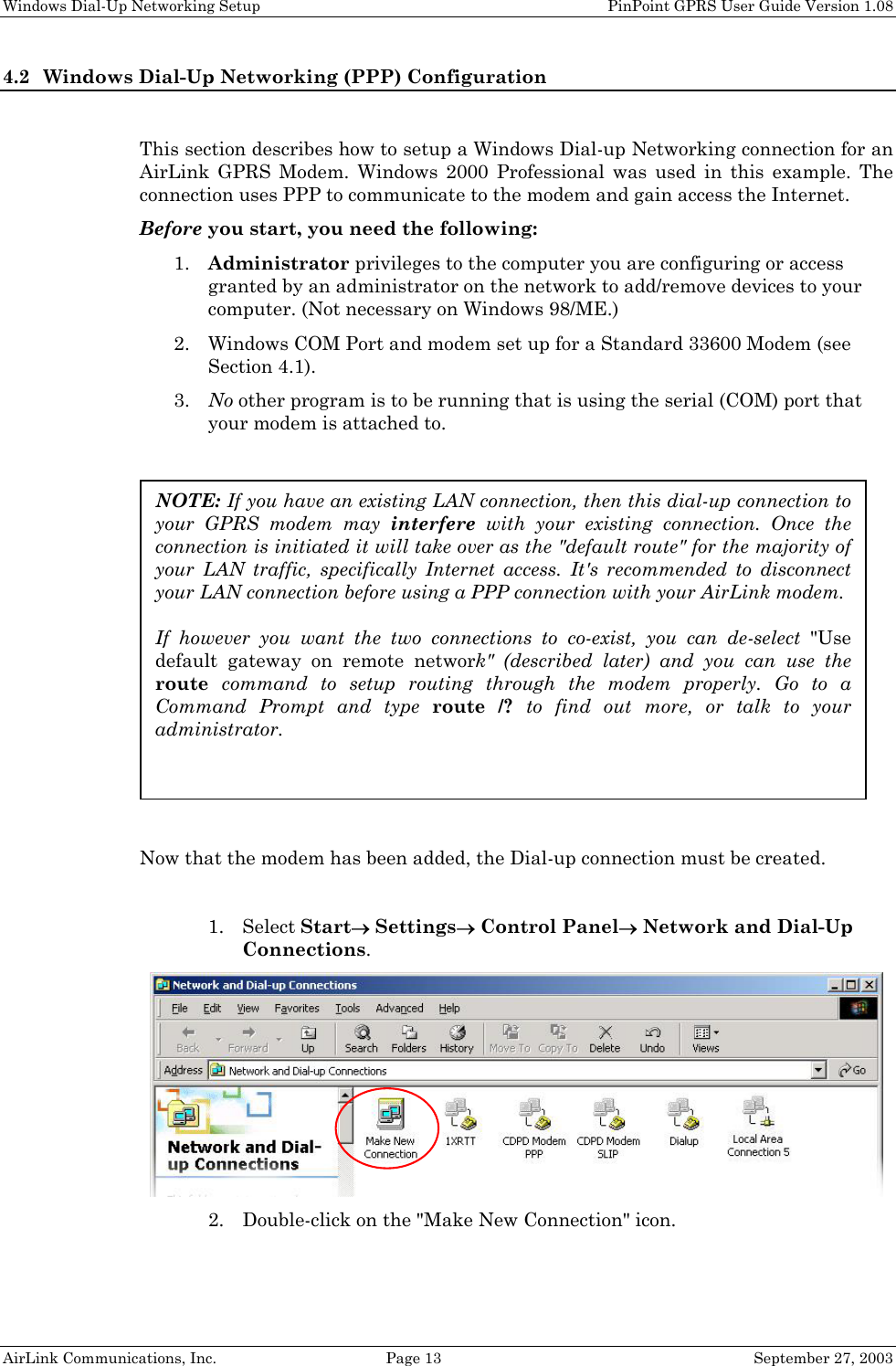 Windows Dial-Up Networking Setup PinPoint GPRS User Guide Version 1.08 AirLink Communications, Inc. Page 13 September 27, 2003 4.2 Windows Dial-Up Networking (PPP) Configuration This section describes how to setup a Windows Dial-up Networking connection for an AirLink GPRS Modem. Windows 2000 Professional was used in this example. The connection uses PPP to communicate to the modem and gain access the Internet. Before you start, you need the following: 1. Administrator privileges to the computer you are configuring or access granted by an administrator on the network to add/remove devices to your computer. (Not necessary on Windows 98/ME.) 2. Windows COM Port and modem set up for a Standard 33600 Modem (see Section 4.1). 3. No other program is to be running that is using the serial (COM) port that your modem is attached to. Now that the modem has been added, the Dial-up connection must be created. 1. Select Start→ Settings→ Control Panel→ Network and Dial-Up Connections. 2. Double-click on the "Make New Connection" icon. NOTE: If you have an existing LAN connection, then this dial-up connection to your GPRS modem may interfere with your existing connection. Once the connection is initiated it will take over as the "default route" for the majority of your LAN traffic, specifically Internet access. It's recommended to disconnect your LAN connection before using a PPP connection with your AirLink modem. If however you want the two connections to co-exist, you can de-select "Use default gateway on remote network" (described later) and you can use the route command to setup routing through the modem properly. Go to a Command Prompt and type route /? to find out more, or talk to your administrator.