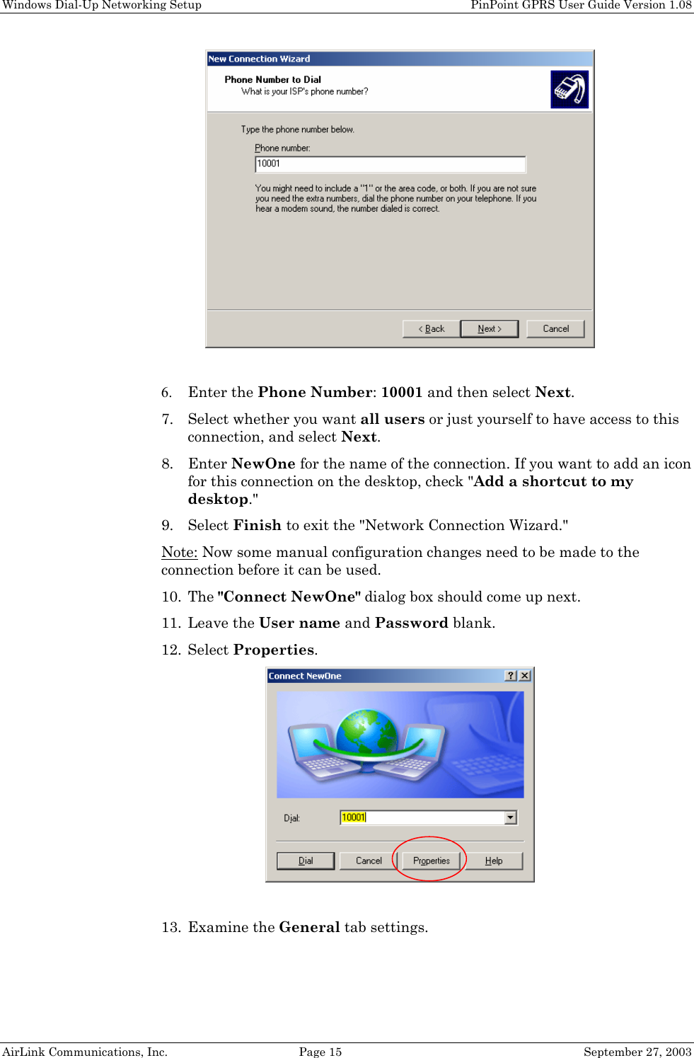 Windows Dial-Up Networking Setup PinPoint GPRS User Guide Version 1.08 AirLink Communications, Inc. Page 15 September 27, 2003 6. Enter the Phone Number: 10001 and then select Next. 7. Select whether you want all users or just yourself to have access to this connection, and select Next. 8. Enter NewOne for the name of the connection. If you want to add an icon for this connection on the desktop, check "Add a shortcut to my desktop." 9. Select Finish to exit the "Network Connection Wizard." Note: Now some manual configuration changes need to be made to the connection before it can be used. 10. The "Connect NewOne" dialog box should come up next. 11. Leave the User name and Password blank. 12. Select Properties. 13. Examine the General tab settings.