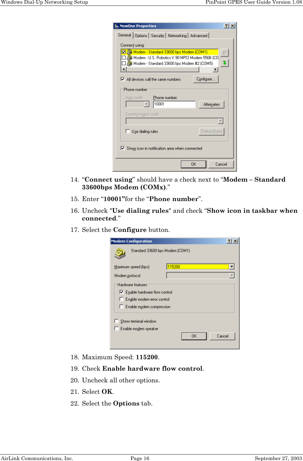 Windows Dial-Up Networking Setup PinPoint GPRS User Guide Version 1.08 AirLink Communications, Inc. Page 16 September 27, 2003 14. “Connect using” should have a check next to “Modem – Standard 33600bps Modem (COMx).” 15. Enter “10001”for the “Phone number”. 16. Uncheck "Use dialing rules" and check “Show icon in taskbar when connected.” 17. Select the Configure button. 18. Maximum Speed: 115200. 19. Check Enable hardware flow control. 20. Uncheck all other options. 21. Select OK. 22. Select the Options tab.