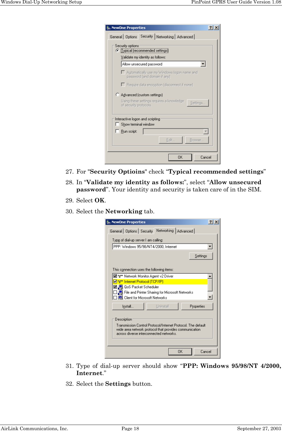 Windows Dial-Up Networking Setup PinPoint GPRS User Guide Version 1.08 AirLink Communications, Inc. Page 18 September 27, 2003 27. For "Security Optioins" check “Typical recommended settings” 28. In “Validate my identity as follows:”, select “Allow unsecured password”. Your identity and security is taken care of in the SIM. 29. Select OK. 30. Select the Networking tab. 31. Type of dial-up server should show “PPP: Windows 95/98/NT 4/2000, Internet.” 32. Select the Settings button.
