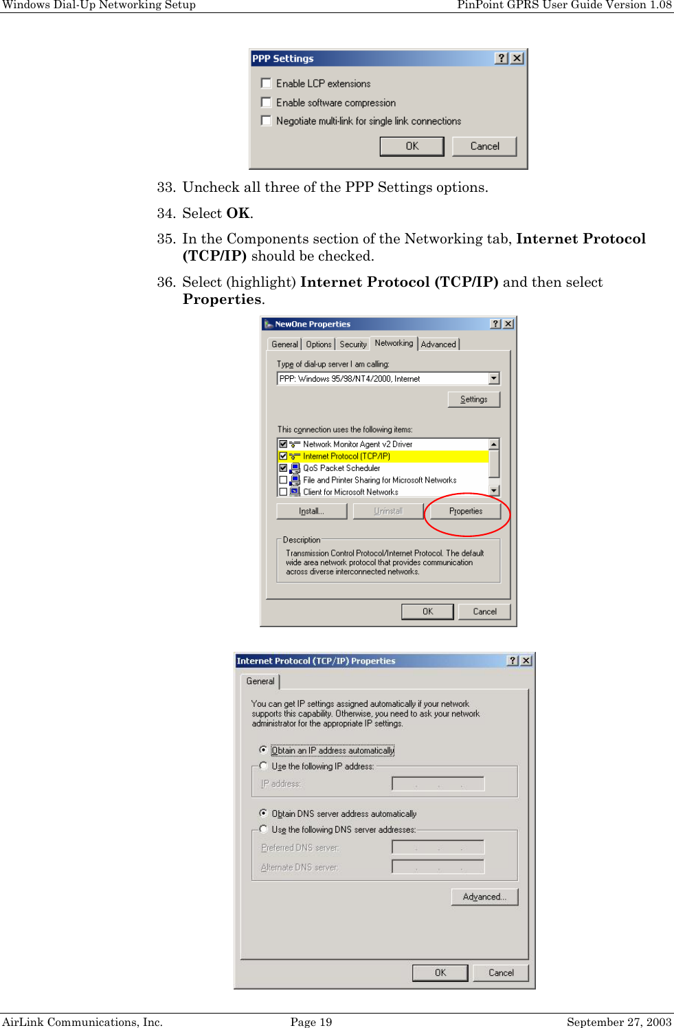 Windows Dial-Up Networking Setup PinPoint GPRS User Guide Version 1.08 AirLink Communications, Inc. Page 19 September 27, 2003 33. Uncheck all three of the PPP Settings options. 34. Select OK. 35. In the Components section of the Networking tab, Internet Protocol (TCP/IP) should be checked. 36. Select (highlight) Internet Protocol (TCP/IP) and then select Properties.