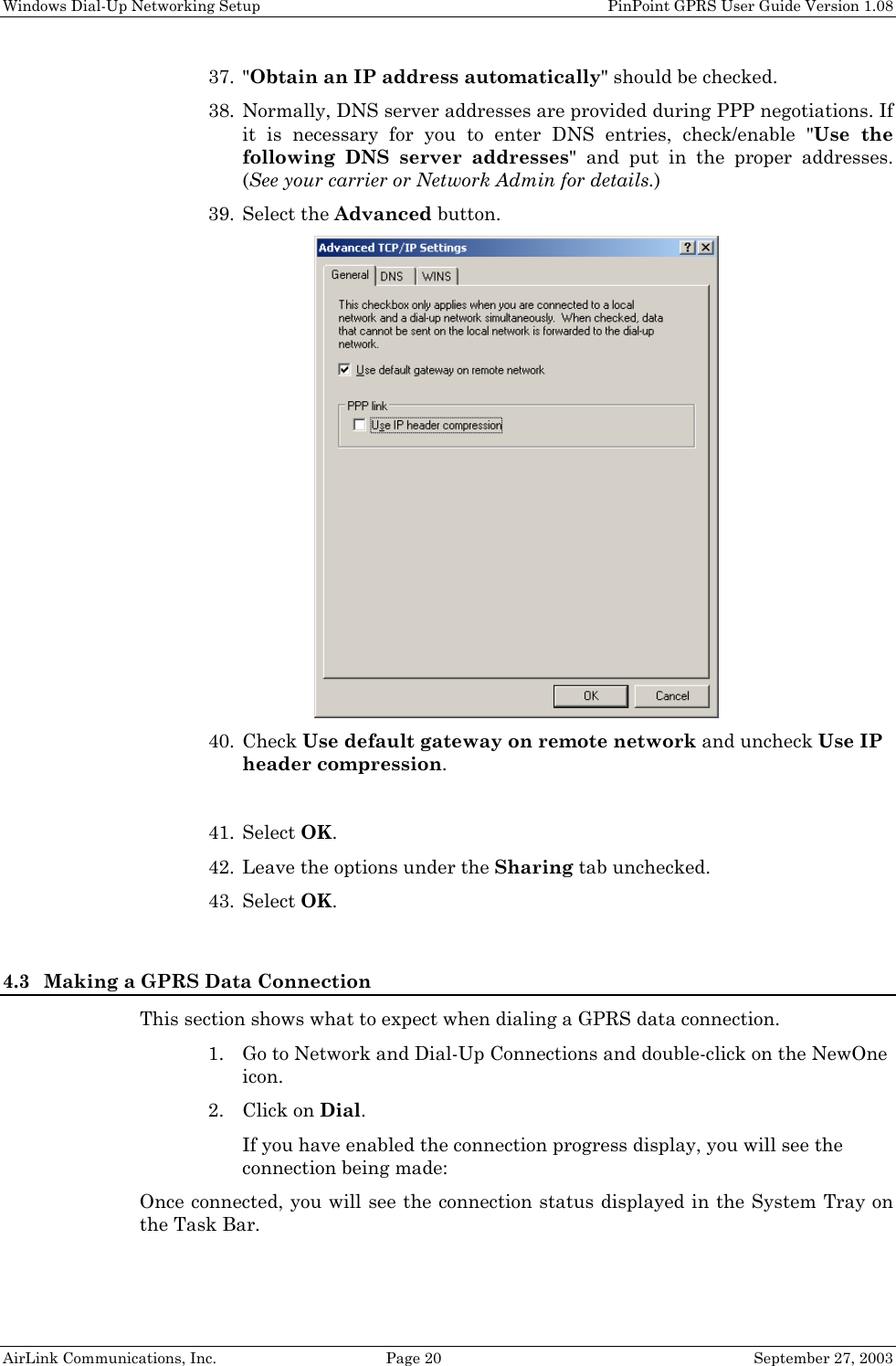 Windows Dial-Up Networking Setup PinPoint GPRS User Guide Version 1.08 AirLink Communications, Inc. Page 20 September 27, 2003 37. "Obtain an IP address automatically" should be checked. 38. Normally, DNS server addresses are provided during PPP negotiations. If it is necessary for you to enter DNS entries, check/enable "Use the following DNS server addresses" and put in the proper addresses. (See your carrier or Network Admin for details.) 39. Select the Advanced button. 40. Check Use default gateway on remote network and uncheck Use IP header compression. 41. Select OK. 42. Leave the options under the Sharing tab unchecked. 43. Select OK. 4.3 Making a GPRS Data Connection This section shows what to expect when dialing a GPRS data connection. 1. Go to Network and Dial-Up Connections and double-click on the NewOne icon. 2. Click on Dial. If you have enabled the connection progress display, you will see the connection being made: Once connected, you will see the connection status displayed in the System Tray on the Task Bar.