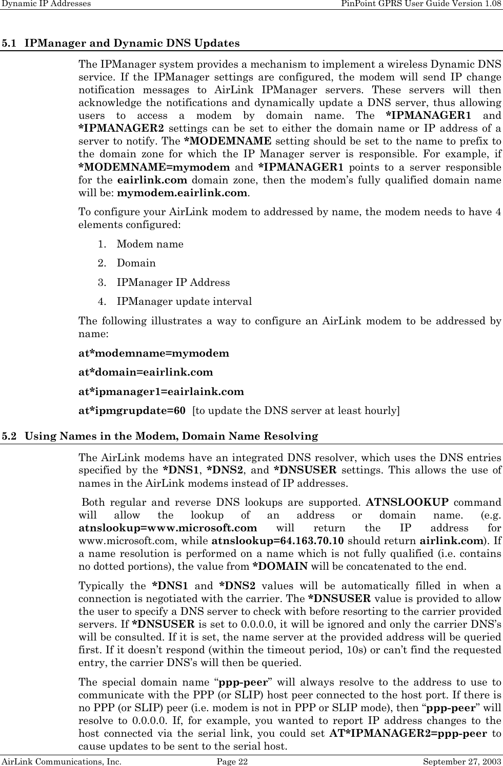 Dynamic IP Addresses    PinPoint GPRS User Guide Version 1.08 AirLink Communications, Inc.  Page 22  September 27, 2003 5.1 IPManager and Dynamic DNS Updates The IPManager system provides a mechanism to implement a wireless Dynamic DNS service. If the IPManager settings are configured, the modem will send IP change notification messages to AirLink IPManager servers. These servers will then acknowledge the notifications and dynamically update a DNS server, thus allowing users to access a modem by domain name. The *IPMANAGER1 and *IPMANAGER2 settings can be set to either the domain name or IP address of a server to notify. The *MODEMNAME setting should be set to the name to prefix to the domain zone for which the IP Manager server is responsible. For example, if *MODEMNAME=mymodem and *IPMANAGER1 points to a server responsible for the eairlink.com domain zone, then the modem’s fully qualified domain name will be: mymodem.eairlink.com. To configure your AirLink modem to addressed by name, the modem needs to have 4 elements configured: 1. Modem name 2. Domain 3. IPManager IP Address 4. IPManager update interval The following illustrates a way to configure an AirLink modem to be addressed by name: at*modemname=mymodem at*domain=eairlink.com at*ipmanager1=eairlaink.com at*ipmgrupdate=60  [to update the DNS server at least hourly] 5.2 Using Names in the Modem, Domain Name Resolving The AirLink modems have an integrated DNS resolver, which uses the DNS entries specified by the *DNS1,  *DNS2, and *DNSUSER settings. This allows the use of names in the AirLink modems instead of IP addresses.  Both regular and reverse DNS lookups are supported. ATNSLOOKUP command will allow the lookup of an address or domain name. (e.g. atnslookup=www.microsoft.com will return the IP address for www.microsoft.com, while atnslookup=64.163.70.10 should return airlink.com). If a name resolution is performed on a name which is not fully qualified (i.e. contains no dotted portions), the value from *DOMAIN will be concatenated to the end. Typically the *DNS1 and *DNS2 values will be automatically filled in when a connection is negotiated with the carrier. The *DNSUSER value is provided to allow the user to specify a DNS server to check with before resorting to the carrier provided servers. If *DNSUSER is set to 0.0.0.0, it will be ignored and only the carrier DNS’s will be consulted. If it is set, the name server at the provided address will be queried first. If it doesn’t respond (within the timeout period, 10s) or can’t find the requested entry, the carrier DNS’s will then be queried. The special domain name “ppp-peer” will always resolve to the address to use to communicate with the PPP (or SLIP) host peer connected to the host port. If there is no PPP (or SLIP) peer (i.e. modem is not in PPP or SLIP mode), then “ppp-peer” will resolve to 0.0.0.0. If, for example, you wanted to report IP address changes to the host connected via the serial link, you could set AT*IPMANAGER2=ppp-peer to cause updates to be sent to the serial host. 