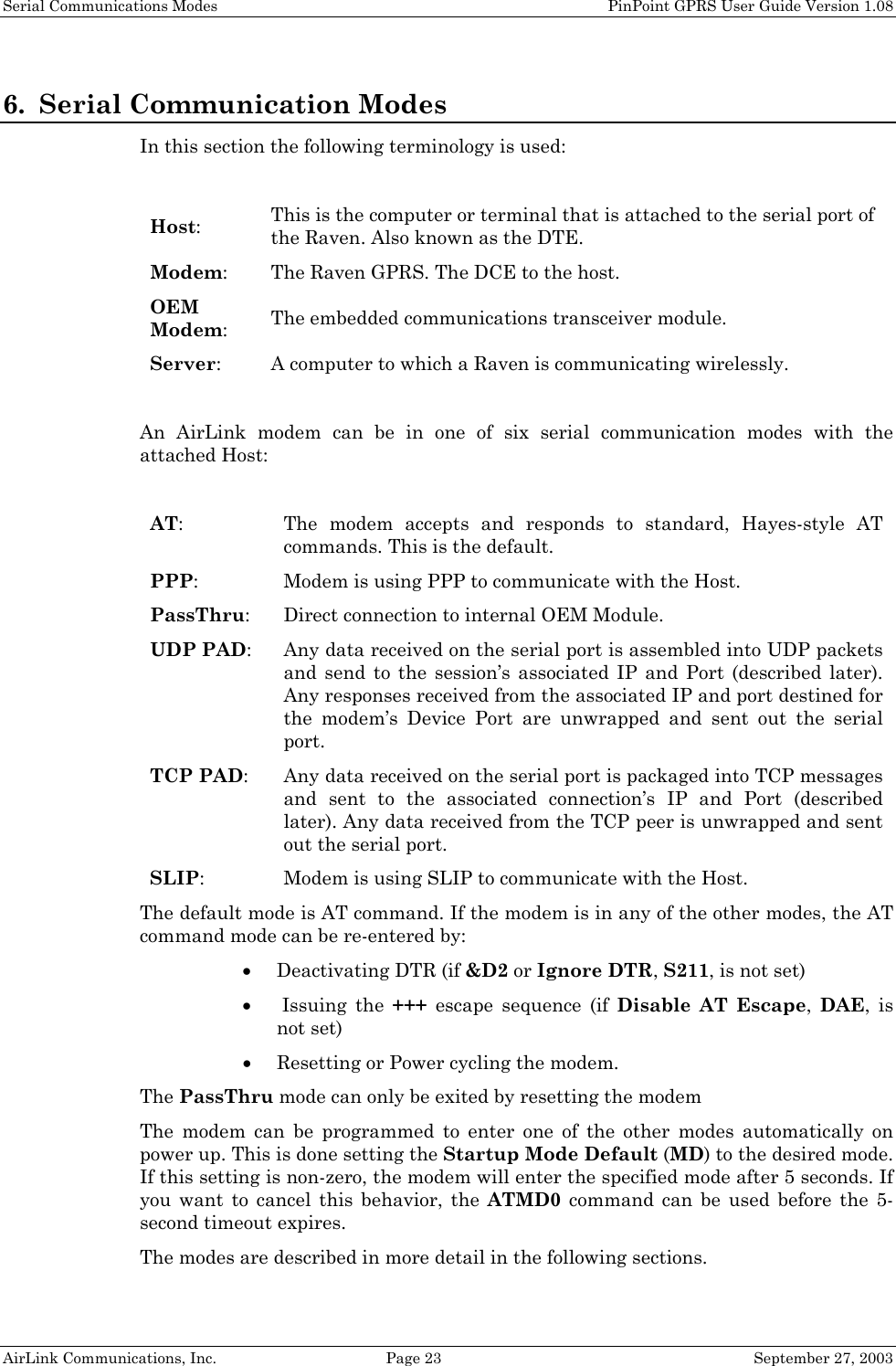 Serial Communications Modes PinPoint GPRS User Guide Version 1.08 AirLink Communications, Inc. Page 23 September 27, 2003 6. Serial Communication Modes In this section the following terminology is used: Host: This is the computer or terminal that is attached to the serial port of the Raven. Also known as the DTE. Modem: The Raven GPRS. The DCE to the host. OEM Modem: The embedded communications transceiver module. Server: A computer to which a Raven is communicating wirelessly. An AirLink modem can be in one of six serial communication modes with the attached Host: AT: The modem accepts and responds to standard, Hayes-style AT commands. This is the default. PPP: Modem is using PPP to communicate with the Host. PassThru: Direct connection to internal OEM Module. UDP PAD: Any data received on the serial port is assembled into UDP packets and send to the session’s associated IP and Port (described later). Any responses received from the associated IP and port destined for the modem’s Device Port are unwrapped and sent out the serial port. TCP PAD: Any data received on the serial port is packaged into TCP messages and sent to the associated connection’s IP and Port (described later). Any data received from the TCP peer is unwrapped and sent out the serial port. SLIP: Modem is using SLIP to communicate with the Host. The default mode is AT command. If the modem is in any of the other modes, the AT command mode can be re-entered by: • Deactivating DTR (if &D2 or Ignore DTR, S211, is not set) • Issuing the +++ escape sequence (if Disable AT Escape, DAE, is not set) • Resetting or Power cycling the modem. The PassThru mode can only be exited by resetting the modem The modem can be programmed to enter one of the other modes automatically on power up. This is done setting the Startup Mode Default (MD) to the desired mode. If this setting is non-zero, the modem will enter the specified mode after 5 seconds. If you want to cancel this behavior, the ATMD0 command can be used before the 5-second timeout expires. The modes are described in more detail in the following sections.