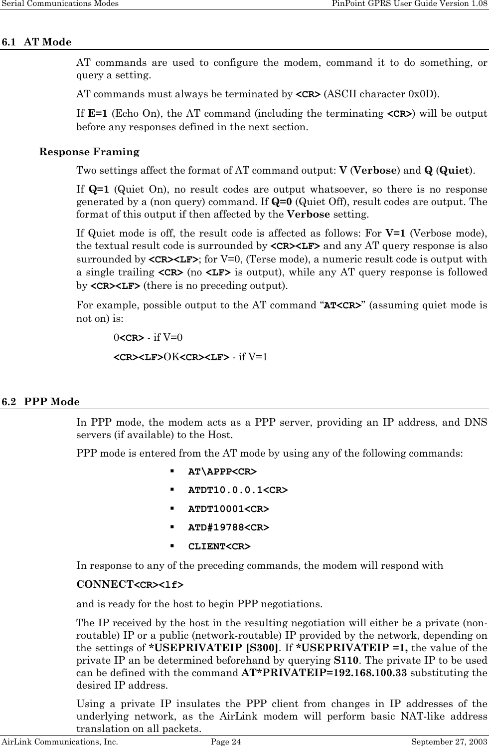 Serial Communications Modes    PinPoint GPRS User Guide Version 1.08 AirLink Communications, Inc.  Page 24  September 27, 2003 6.1 AT Mode AT commands are used to configure the modem, command it to do something, or query a setting.  AT commands must always be terminated by &lt;CR&gt; (ASCII character 0x0D). If E=1 (Echo On), the AT command (including the terminating &lt;CR&gt;) will be output before any responses defined in the next section. Response Framing Two settings affect the format of AT command output: V (Verbose) and Q (Quiet). If  Q=1 (Quiet On), no result codes are output whatsoever, so there is no response generated by a (non query) command. If Q=0 (Quiet Off), result codes are output. The format of this output if then affected by the Verbose setting. If Quiet mode is off, the result code is affected as follows: For V=1 (Verbose mode), the textual result code is surrounded by &lt;CR&gt;&lt;LF&gt; and any AT query response is also surrounded by &lt;CR&gt;&lt;LF&gt;; for V=0, (Terse mode), a numeric result code is output with a single trailing &lt;CR&gt; (no &lt;LF&gt; is output), while any AT query response is followed by &lt;CR&gt;&lt;LF&gt; (there is no preceding output). For example, possible output to the AT command “AT&lt;CR&gt;” (assuming quiet mode is not on) is:  0&lt;CR&gt; - if V=0  &lt;CR&gt;&lt;LF&gt;OK&lt;CR&gt;&lt;LF&gt; - if V=1  6.2 PPP Mode In PPP mode, the modem acts as a PPP server, providing an IP address, and DNS servers (if available) to the Host. PPP mode is entered from the AT mode by using any of the following commands:  AT\APPP&lt;CR&gt;  ATDT10.0.0.1&lt;CR&gt;  ATDT10001&lt;CR&gt;  ATD#19788&lt;CR&gt;  CLIENT&lt;CR&gt; In response to any of the preceding commands, the modem will respond with  CONNECT&lt;CR&gt;&lt;lf&gt; and is ready for the host to begin PPP negotiations. The IP received by the host in the resulting negotiation will either be a private (non-routable) IP or a public (network-routable) IP provided by the network, depending on the settings of *USEPRIVATEIP [S300]. If *USEPRIVATEIP =1, the value of the private IP an be determined beforehand by querying S110. The private IP to be used can be defined with the command AT*PRIVATEIP=192.168.100.33 substituting the desired IP address. Using a private IP insulates the PPP client from changes in IP addresses of the underlying network, as the AirLink modem will perform basic NAT-like address translation on all packets.  