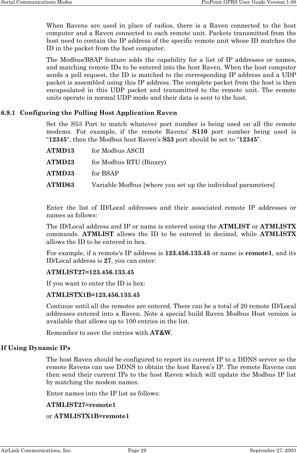 Serial Communications Modes    PinPoint GPRS User Guide Version 1.08 AirLink Communications, Inc.  Page 29  September 27, 2003 When Ravens are used in place of radios, there is a Raven connected to the host computer and a Raven connected to each remote unit. Packets transmitted from the host need to contain the IP address of the specific remote unit whose ID matches the ID in the packet from the host computer. The Modbus/BSAP feature adds the capability for a list of IP addresses or names, and matching remote IDs to be entered into the host Raven. When the host computer sends a poll request, the ID is matched to the corresponding IP address and a UDP packet is assembled using this IP address. The complete packet from the host is then encapsulated in this UDP packet and transmitted to the remote unit. The remote units operate in normal UDP mode and their data is sent to the host. 6.9.1 Configuring the Polling Host Application Raven Set the S53 Port to match whatever port number is being used on all the remote modems. For example, if the remote Ravens’ S110 port number being used is &quot;12345&quot;, then the Modbus host Raven’s S53 port should be set to “12345”.  ATMD13  for Modbus ASCII ATMD23  for Modbus RTU (Binary) ATMD33 for BSAP ATMD63  Variable Modbus [where you set up the individual parameters]  Enter the list of ID/Local addresses and their associated remote IP addresses or names as follows: The ID/Local address and IP or name is entered using the ATMLIST or ATMLISTX commands.  ATMLIST allows the ID to be entered in decimal, while ATMLISTX allows the ID to be entered in hex. For example, if a remote&apos;s IP address is 123.456.133.45 or name is remote1, and its ID/Local address is 27, you can enter: ATMLIST27=123.456.133.45 If you want to enter the ID is hex: ATMLISTX1B=123.456.133.45 Continue until all the remotes are entered. There can be a total of 20 remote ID/Local addresses entered into a Raven. Note a special build Raven Modbus Host version is available that allows up to 100 entries in the list. Remember to save the entries with AT&amp;W. If Using Dynamic IPs The host Raven should be configured to report its current IP to a DDNS server so the remote Ravens can use DDNS to obtain the host Raven’s IP. The remote Ravens can then send their current IPs to the host Raven which will update the Modbus IP list by matching the modem names. Enter names into the IP list as follows: ATMLIST27=remote1 or ATMLISTX1B=remote1 