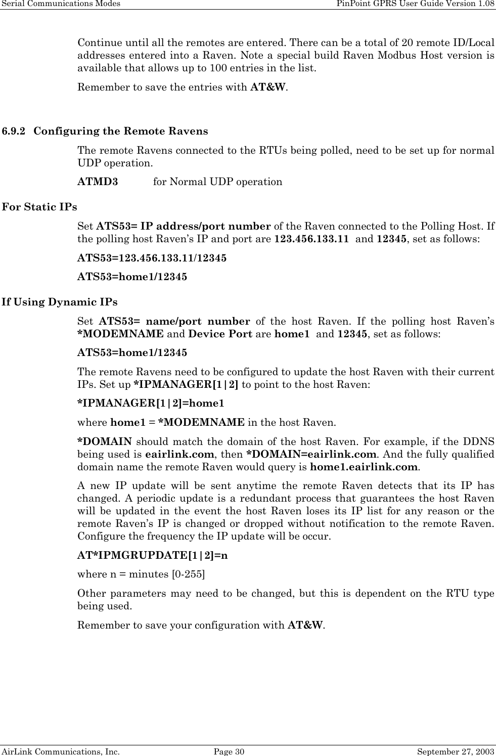 Serial Communications Modes    PinPoint GPRS User Guide Version 1.08 AirLink Communications, Inc.  Page 30  September 27, 2003 Continue until all the remotes are entered. There can be a total of 20 remote ID/Local addresses entered into a Raven. Note a special build Raven Modbus Host version is available that allows up to 100 entries in the list. Remember to save the entries with AT&amp;W.  6.9.2 Configuring the Remote Ravens The remote Ravens connected to the RTUs being polled, need to be set up for normal UDP operation.  ATMD3  for Normal UDP operation For Static IPs Set ATS53= IP address/port number of the Raven connected to the Polling Host. If the polling host Raven’s IP and port are 123.456.133.11  and 12345, set as follows: ATS53=123.456.133.11/12345 ATS53=home1/12345 If Using Dynamic IPs Set  ATS53= name/port number of the host Raven. If the polling host Raven’s *MODEMNAME and Device Port are home1  and 12345, set as follows: ATS53=home1/12345 The remote Ravens need to be configured to update the host Raven with their current IPs. Set up *IPMANAGER[1|2] to point to the host Raven: *IPMANAGER[1|2]=home1 where home1 = *MODEMNAME in the host Raven. *DOMAIN should match the domain of the host Raven. For example, if the DDNS being used is eairlink.com, then *DOMAIN=eairlink.com. And the fully qualified domain name the remote Raven would query is home1.eairlink.com. A new IP update will be sent anytime the remote Raven detects that its IP has changed. A periodic update is a redundant process that guarantees the host Raven will be updated in the event the host Raven loses its IP list for any reason or the remote Raven’s IP is changed or dropped without notification to the remote Raven. Configure the frequency the IP update will be occur. AT*IPMGRUPDATE[1|2]=n   where n = minutes [0-255] Other parameters may need to be changed, but this is dependent on the RTU type being used. Remember to save your configuration with AT&amp;W.  