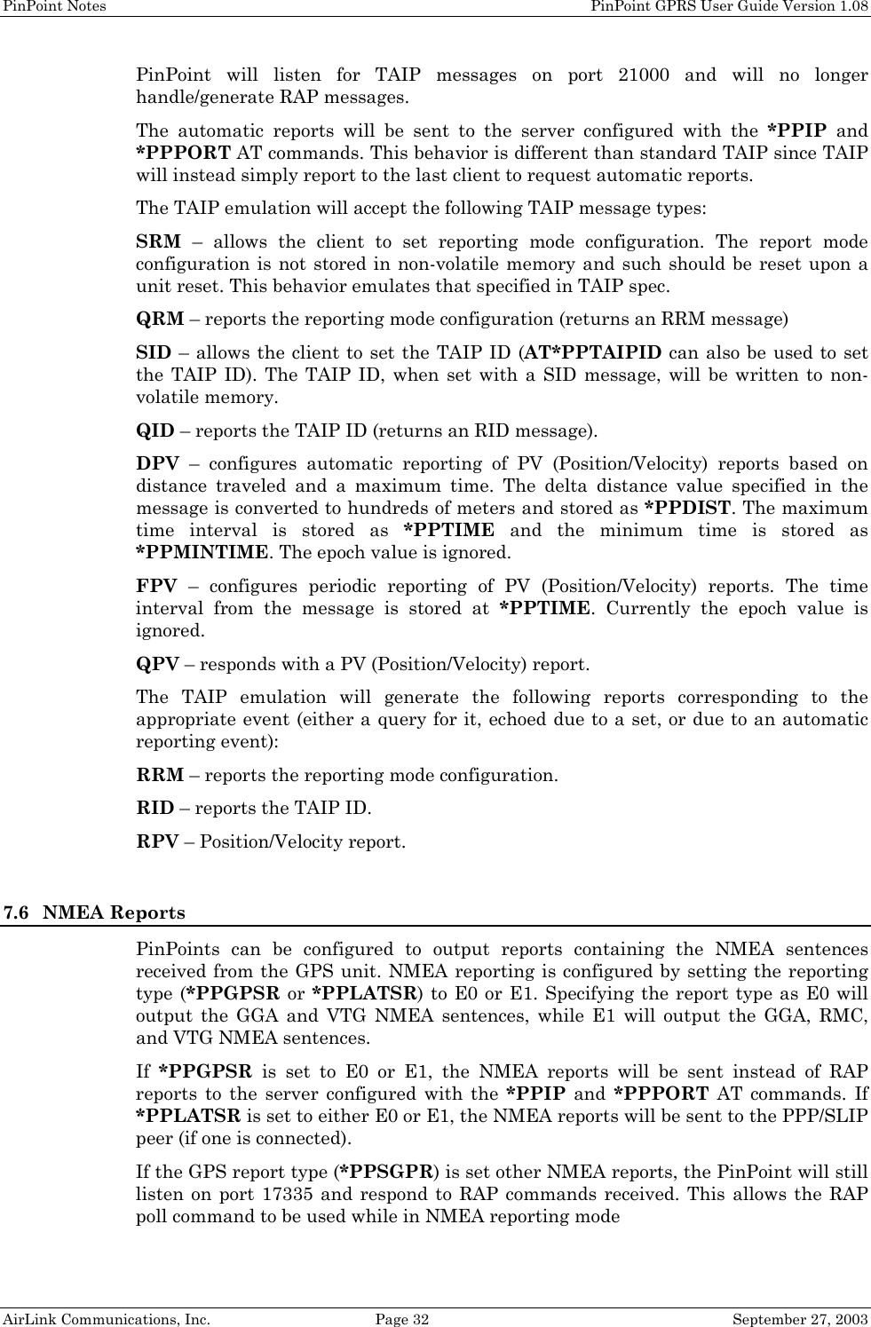 PinPoint Notes PinPoint GPRS User Guide Version 1.08 AirLink Communications, Inc. Page 32 September 27, 2003 PinPoint will listen for TAIP messages on port 21000 and will no longer handle/generate RAP messages. The automatic reports will be sent to the server configured with the *PPIP and *PPPORT AT commands. This behavior is different than standard TAIP since TAIP will instead simply report to the last client to request automatic reports. The TAIP emulation will accept the following TAIP message types: SRM – allows the client to set reporting mode configuration. The report mode configuration is not stored in non-volatile memory and such should be reset upon a unit reset. This behavior emulates that specified in TAIP spec. QRM – reports the reporting mode configuration (returns an RRM message) SID – allows the client to set the TAIP ID (AT*PPTAIPID can also be used to set the TAIP ID). The TAIP ID, when set with a SID message, will be written to non-volatile memory. QID – reports the TAIP ID (returns an RID message). DPV – configures automatic reporting of PV (Position/Velocity) reports based on distance traveled and a maximum time. The delta distance value specified in the message is converted to hundreds of meters and stored as *PPDIST. The maximum time interval is stored as *PPTIME and the minimum time is stored as *PPMINTIME. The epoch value is ignored. FPV – configures periodic reporting of PV (Position/Velocity) reports. The time interval from the message is stored at *PPTIME. Currently the epoch value is ignored. QPV – responds with a PV (Position/Velocity) report. The TAIP emulation will generate the following reports corresponding to the appropriate event (either a query for it, echoed due to a set, or due to an automatic reporting event): RRM – reports the reporting mode configuration. RID – reports the TAIP ID. RPV – Position/Velocity report. 7.6 NMEA Reports PinPoints can be configured to output reports containing the NMEA sentences received from the GPS unit. NMEA reporting is configured by setting the reporting type (*PPGPSR or *PPLATSR) to E0 or E1. Specifying the report type as E0 will output the GGA and VTG NMEA sentences, while E1 will output the GGA, RMC, and VTG NMEA sentences. If *PPGPSR is set to E0 or E1, the NMEA reports will be sent instead of RAP reports to the server configured with the *PPIP and *PPPORT AT commands. If *PPLATSR is set to either E0 or E1, the NMEA reports will be sent to the PPP/SLIP peer (if one is connected). If the GPS report type (*PPSGPR) is set other NMEA reports, the PinPoint will still listen on port 17335 and respond to RAP commands received. This allows the RAP poll command to be used while in NMEA reporting mode
