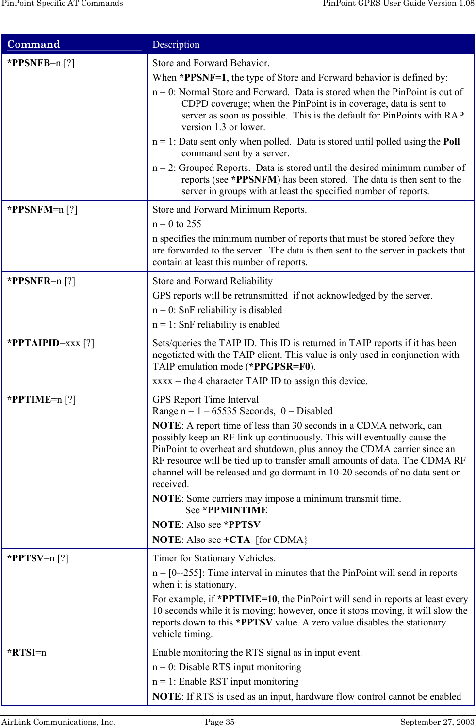 PinPoint Specific AT Commands    PinPoint GPRS User Guide Version 1.08 AirLink Communications, Inc.  Page 35  September 27, 2003 Command Description *PPSNFB=n [?] Store and Forward Behavior.  When *PPSNF=1, the type of Store and Forward behavior is defined by: n = 0: Normal Store and Forward.  Data is stored when the PinPoint is out of CDPD coverage; when the PinPoint is in coverage, data is sent to server as soon as possible.  This is the default for PinPoints with RAP version 1.3 or lower. n = 1: Data sent only when polled.  Data is stored until polled using the Poll command sent by a server. n = 2: Grouped Reports.  Data is stored until the desired minimum number of reports (see *PPSNFM) has been stored.  The data is then sent to the server in groups with at least the specified number of reports. *PPSNFM=n [?] Store and Forward Minimum Reports. n = 0 to 255 n specifies the minimum number of reports that must be stored before they are forwarded to the server.  The data is then sent to the server in packets that contain at least this number of reports. *PPSNFR=n [?] Store and Forward Reliability GPS reports will be retransmitted  if not acknowledged by the server. n = 0: SnF reliability is disabled n = 1: SnF reliability is enabled *PPTAIPID=xxx [?]  Sets/queries the TAIP ID. This ID is returned in TAIP reports if it has been negotiated with the TAIP client. This value is only used in conjunction with TAIP emulation mode (*PPGPSR=F0). xxxx = the 4 character TAIP ID to assign this device. *PPTIME=n [?]  GPS Report Time Interval   Range n = 1 – 65535 Seconds,  0 = Disabled NOTE: A report time of less than 30 seconds in a CDMA network, can possibly keep an RF link up continuously. This will eventually cause the PinPoint to overheat and shutdown, plus annoy the CDMA carrier since an RF resource will be tied up to transfer small amounts of data. The CDMA RF channel will be released and go dormant in 10-20 seconds of no data sent or received. NOTE: Some carriers may impose a minimum transmit time.               See *PPMINTIME NOTE: Also see *PPTSV NOTE: Also see +CTA  [for CDMA} *PPTSV=n [?]  Timer for Stationary Vehicles. n = [0--255]: Time interval in minutes that the PinPoint will send in reports when it is stationary. For example, if *PPTIME=10, the PinPoint will send in reports at least every 10 seconds while it is moving; however, once it stops moving, it will slow the reports down to this *PPTSV value. A zero value disables the stationary vehicle timing. *RTSI=n  Enable monitoring the RTS signal as in input event. n = 0: Disable RTS input monitoring n = 1: Enable RST input monitoring NOTE: If RTS is used as an input, hardware flow control cannot be enabled 