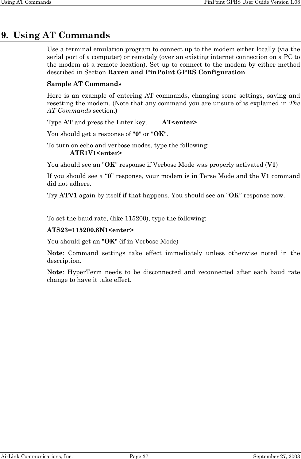 Using AT Commands PinPoint GPRS User Guide Version 1.08 AirLink Communications, Inc. Page 37 September 27, 2003 9. Using AT Commands Use a terminal emulation program to connect up to the modem either locally (via the serial port of a computer) or remotely (over an existing internet connection on a PC to the modem at a remote location). Set up to connect to the modem by either method described in Section Raven and PinPoint GPRS Configuration. Sample AT Commands Here is an example of entering AT commands, changing some settings, saving and resetting the modem. (Note that any command you are unsure of is explained in The AT Commands section.) Type AT and press the Enter key. AT<enter> You should get a response of "0" or "OK". To turn on echo and verbose modes, type the following: ATE1V1<enter> You should see an "OK" response if Verbose Mode was properly activated (V1) If you should see a “0” response, your modem is in Terse Mode and the V1 command did not adhere. Try ATV1 again by itself if that happens. You should see an “OK” response now. To set the baud rate, (like 115200), type the following: ATS23=115200,8N1<enter> You should get an "OK" (if in Verbose Mode) Note: Command settings take effect immediately unless otherwise noted in the description. Note: HyperTerm needs to be disconnected and reconnected after each baud rate change to have it take effect.