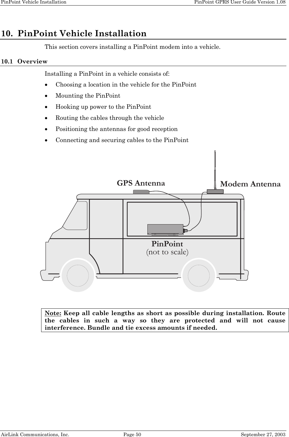 PinPoint Vehicle Installation PinPoint GPRS User Guide Version 1.08 AirLink Communications, Inc. Page 50 September 27, 2003 10. PinPoint Vehicle Installation This section covers installing a PinPoint modem into a vehicle. 10.1 Overview Installing a PinPoint in a vehicle consists of: • Choosing a location in the vehicle for the PinPoint • Mounting the PinPoint • Hooking up power to the PinPoint • Routing the cables through the vehicle • Positioning the antennas for good reception • Connecting and securing cables to the PinPoint Note: Keep all cable lengths as short as possible during installation. Route the cables in such a way so they are protected and will not cause interference. Bundle and tie excess amounts if needed. Modem AntennaGPS AntennaPinPoint(not to scale)