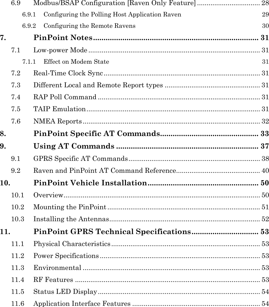   6.9 Modbus/BSAP Configuration [Raven Only Feature] ................................. 28 6.9.1 Configuring the Polling Host Application Raven  29 6.9.2 Configuring the Remote Ravens  30 7. PinPoint Notes............................................................................... 31 7.1 Low-power Mode .......................................................................................... 31 7.1.1 Effect on Modem State  31 7.2 Real-Time Clock Sync.................................................................................. 31 7.3 Different Local and Remote Report types .................................................. 31 7.4 RAP Poll Command ..................................................................................... 31 7.5 TAIP Emulation........................................................................................... 31 7.6 NMEA Reports............................................................................................. 32 8. PinPoint Specific AT Commands............................................... 33 9. Using AT Commands .................................................................... 37 9.1 GPRS Specific AT Commands..................................................................... 38 9.2 Raven and PinPoint AT Command Reference............................................ 40 10. PinPoint Vehicle Installation..................................................... 50 10.1 Overview....................................................................................................... 50 10.2 Mounting the PinPoint ................................................................................ 51 10.3 Installing the Antennas............................................................................... 52 11. PinPoint GPRS Technical Specifications................................ 53 11.1 Physical Characteristics .............................................................................. 53 11.2 Power Specifications .................................................................................... 53 11.3 Environmental ............................................................................................. 53 11.4 RF Features ................................................................................................. 53 11.5 Status LED Display..................................................................................... 54 11.6 Application Interface Features ................................................................... 54   