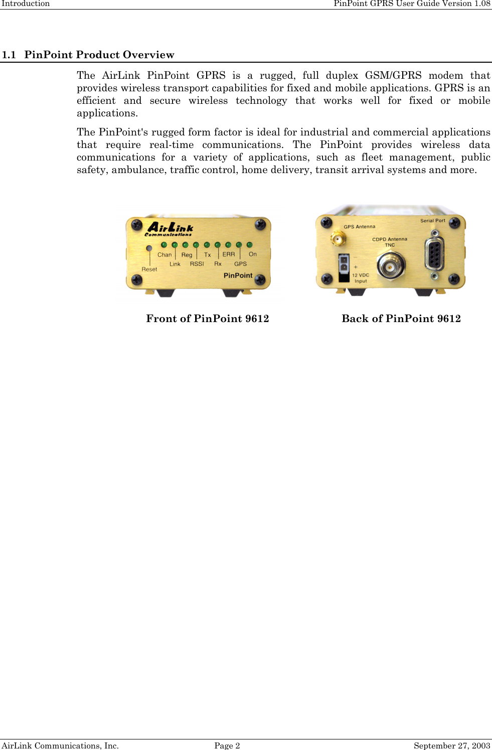 Introduction PinPoint GPRS User Guide Version 1.08 AirLink Communications, Inc. Page 2 September 27, 2003 1.1 PinPoint Product Overview The AirLink PinPoint GPRS is a rugged, full duplex GSM/GPRS modem that provides wireless transport capabilities for fixed and mobile applications. GPRS is an efficient and secure wireless technology that works well for fixed or mobile applications. The PinPoint's rugged form factor is ideal for industrial and commercial applications that require real-time communications. The PinPoint provides wireless data communications for a variety of applications, such as fleet management, public safety, ambulance, traffic control, home delivery, transit arrival systems and more. Front of PinPoint 9612 Back of PinPoint 9612