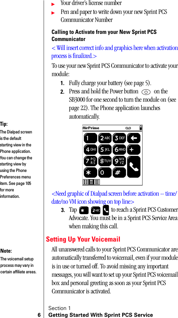 Section 16 Getting Started With Sprint PCS ServiceᮣYour driver’s license numberᮣPen and paper to write down your new Sprint PCS Communicator NumberCalling to Activate from your New Sprint PCS Communicator&lt; Will insert correct info and graphics here when activation process is finalized.&gt;To use your new Sprint PCS Communicator to activate your module:1. Fully charge your battery (see page 5).2. Press and hold the Power button   on the SB3000 for one second to turn the module on (see page 22). The Phone application launches automatically.&lt;Need graphic of Dialpad screen before activation -- time/date/no VM icon showing on top line&gt;3. Tap   to reach a Sprint PCS Customer Advocate. You must be in a Sprint PCS Service Area when making this call.Setting Up Your VoicemailAll unanswered calls to your Sprint PCS Communicator are automatically transferred to voicemail, even if your module is in use or turned off. To avoid missing any important messages, you will want to set up your Sprint PCS voicemail box and personal greeting as soon as your Sprint PCS Communicator is activated.Tip:The Dialpad screen is the default starting view in the Phone application. You can change the starting view by using the Phone Preferences menu item. See page 105 for more information.Note:The voicemail setup process may vary in certain affiliate areas.