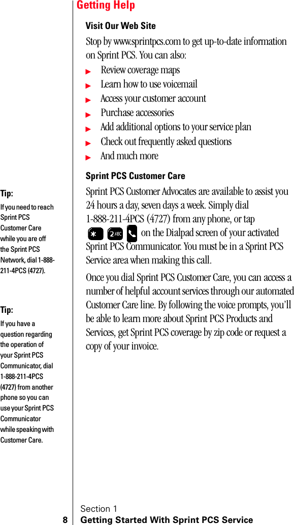 Section 18 Getting Started With Sprint PCS ServiceGetting HelpVisit Our Web SiteStop by www.sprintpcs.com to get up-to-date information on Sprint PCS. You can also:ᮣReview coverage mapsᮣLearn how to use voicemailᮣAccess your customer accountᮣPurchase accessoriesᮣAdd additional options to your service planᮣCheck out frequently asked questionsᮣAnd much moreSprint PCS Customer CareSprint PCS Customer Advocates are available to assist you 24 hours a day, seven days a week. Simply dial 1-888-211-4PCS (4727) from any phone, or tap  on the Dialpad screen of your activated Sprint PCS Communicator. You must be in a Sprint PCS Service area when making this call.Once you dial Sprint PCS Customer Care, you can access a number of helpful account services through our automated Customer Care line. By following the voice prompts, you’ll be able to learn more about Sprint PCS Products and Services, get Sprint PCS coverage by zip code or request a copy of your invoice.Tip:If you need to reach Sprint PCS Customer Care while you are off the Sprint PCS Network, dial 1-888-211-4PCS (4727).Tip:If you have a question regarding the operation of your Sprint PCS Communicator, dial 1-888-211-4PCS (4727) from another phone so you can use your Sprint PCS Communicator while speaking with Customer Care.