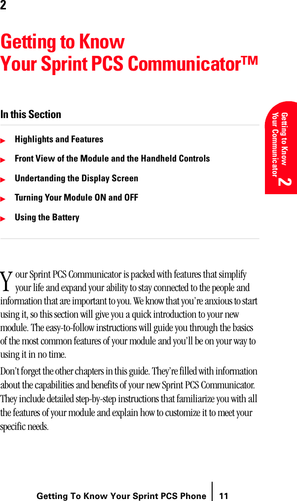 Getting To Know Your Sprint PCS Phone 11Understanding Roaming 2Getting to Know Your Communicator2Understanding Roaming 2Getting Started 2Getting Started 22Getting to Know Your Sprint PCS Communicator™In this SectionᮣHighlights and FeaturesᮣFront View of the Module and the Handheld ControlsᮣUndertanding the Display ScreenᮣTurning Your Module ON and OFFᮣUsing the Batteryour Sprint PCS Communicator is packed with features that simplify your life and expand your ability to stay connected to the people and information that are important to you. We know that you’re anxious to start using it, so this section will give you a quick introduction to your new module. The easy-to-follow instructions will guide you through the basics of the most common features of your module and you’ll be on your way to using it in no time.Don’t forget the other chapters in this guide. They’re filled with information about the capabilities and benefits of your new Sprint PCS Communicator. They include detailed step-by-step instructions that familiarize you with all the features of your module and explain how to customize it to meet your specific needs. Y