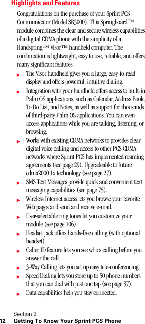 Section 212 Getting To Know Your Sprint PCS PhoneHighlights and FeaturesCongratulations on the purchase of your Sprint PCS Communicator (Model SB3000). This Springboard™ module combines the clear and secure wireless capabilities of a digital CDMA phone with the simplicity of a Handspring™ Visor™ handheld computer. The combination is lightweight, easy to use, reliable, and offers many significant features:ᮣThe Visor handheld gives you a large, easy-to-read display and offers powerful, intuitive dialing.ᮣIntegration with your handheld offers access to built-in Palm OS applications, such as Calendar, Address Book, To Do List, and Notes, as well as support for thousands of third-party Palm OS applications. You can even access applications while you are talking, listening, or browsing.ᮣWorks with existing CDMA networks to provides clear digital voice calling and access to other PCS CDMA networks where Sprint PCS has implemented roaming agreements (see page 29). Upgradeable to future cdma2000 1x technology (see page 27).ᮣSMS Text Messages provide quick and convenient text messaging capabilities (see page 75).ᮣWireless Internet access lets you browse your favorite Web pages and send and receive e-mail. ᮣUser-selectable ring tones let you customize your module (see page 106).ᮣHeadset jack offers hands-free calling (with optional headset).ᮣCaller ID feature lets you see who’s calling before you answer the call.ᮣ3-Way Calling lets you set up easy tele-conferencing.ᮣSpeed Dialing lets you store up to 50 phone numbers that you can dial with just one tap (see page 37).ᮣData capabilities help you stay connected.