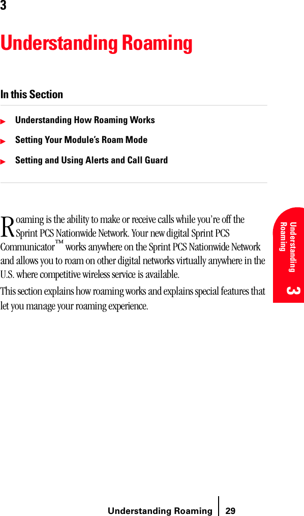 Understanding Roaming 29Understanding Roaming 3 3 Understanding Roaming 3333Understanding RoamingIn this Section䊳Understanding How Roaming Works䊳Setting Your Module’s Roam Mode䊳Setting and Using Alerts and Call Guardoaming is the ability to make or receive calls while you’re off the Sprint PCS Nationwide Network. Your new digital Sprint PCS Communicator™ works anywhere on the Sprint PCS Nationwide Network and allows you to roam on other digital networks virtually anywhere in the U.S. where competitive wireless service is available. This section explains how roaming works and explains special features that let you manage your roaming experience.R