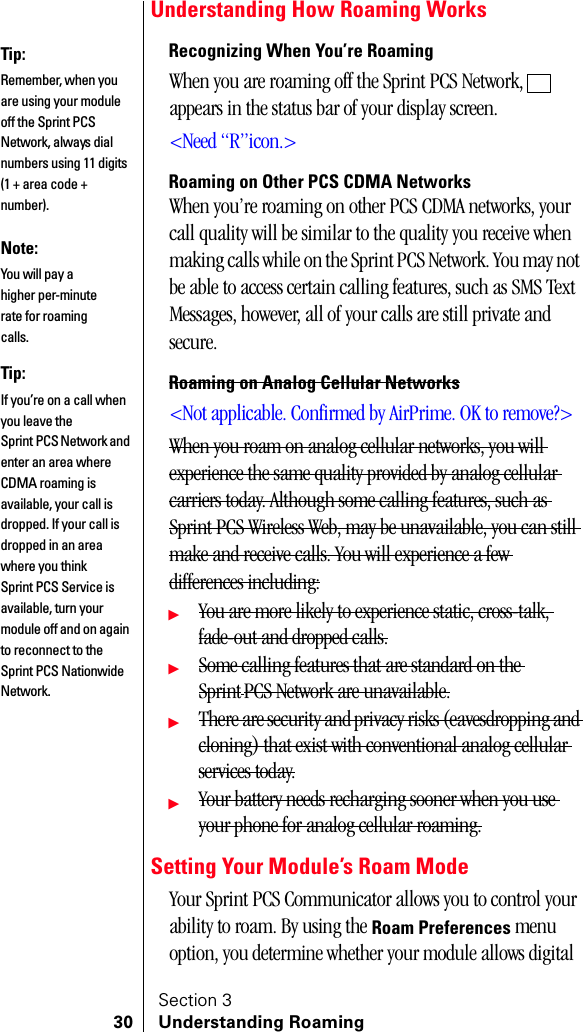 Section 330 Understanding RoamingUnderstanding How Roaming WorksRecognizing When You’re RoamingWhen you are roaming off the Sprint PCS Network,   appears in the status bar of your display screen.&lt;Need “R”icon.&gt;Roaming on Other PCS CDMA NetworksWhen you’re roaming on other PCS CDMA networks, your call quality will be similar to the quality you receive when making calls while on the Sprint PCS Network. You may not be able to access certain calling features, such as SMS Text Messages, however, all of your calls are still private and secure.Roaming on Analog Cellular Networks&lt;Not applicable. Confirmed by AirPrime. OK to remove?&gt;When you roam on analog cellular networks, you will experience the same quality provided by analog cellular carriers today. Although some calling features, such as Sprint PCS Wireless Web, may be unavailable, you can still make and receive calls. You will experience a few differences including:䊳You are more likely to experience static, cross-talk, fade-out and dropped calls.䊳Some calling features that are standard on the SprintPCS Network are unavailable.䊳There are security and privacy risks (eavesdropping and cloning) that exist with conventional analog cellular services today.䊳Your battery needs recharging sooner when you use your phone for analog cellular roaming.Setting Your Module’s Roam ModeYour Sprint PCS Communicator allows you to control your ability to roam. By using the Roam Preferences menu option, you determine whether your module allows digital Tip:Remember, when you are using your module off the Sprint PCS Network, always dial numbers using 11 digits (1 + area code + number).Note:You will pay a higher per-minute rate for roaming calls.Tip:If you’re on a call when you leave the Sprint PCS Network and enter an area where CDMA roaming is available, your call is dropped. If your call is dropped in an area where you think Sprint PCS Service is available, turn your module off and on again to reconnect to the Sprint PCS Nationwide Network.