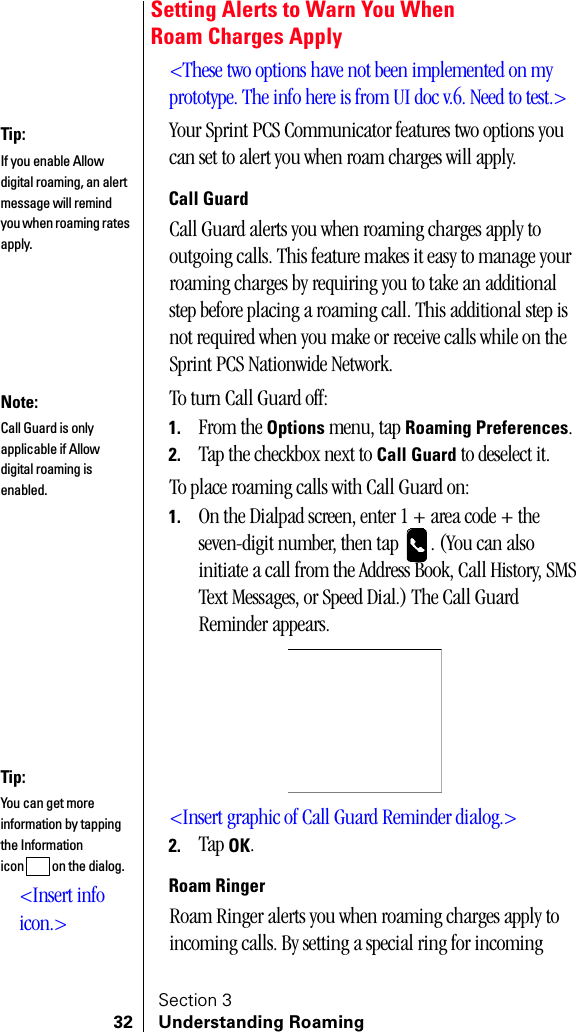 Section 332 Understanding RoamingSetting Alerts to Warn You WhenRoam Charges Apply&lt;These two options have not been implemented on my prototype. The info here is from UI doc v.6. Need to test.&gt;Your Sprint PCS Communicator features two options you can set to alert you when roam charges will apply.Call GuardCall Guard alerts you when roaming charges apply to outgoing calls. This feature makes it easy to manage your roaming charges by requiring you to take an additional step before placing a roaming call. This additional step is not required when you make or receive calls while on the Sprint PCS Nationwide Network.To turn Call Guard off:1. From the Options menu, tap Roaming Preferences.2. Tap the checkbox next to Call Guard to deselect it.To place roaming calls with Call Guard on:1. On the Dialpad screen, enter 1 + area code + the seven-digit number, then tap  . (You can also initiate a call from the Address Book, Call History, SMS Text Messages, or Speed Dial.) The Call Guard Reminder appears.&lt;Insert graphic of Call Guard Reminder dialog.&gt;2. Tap OK.Roam RingerRoam Ringer alerts you when roaming charges apply to incoming calls. By setting a special ring for incoming Tip:If you enable Allow digital roaming, an alert message will remind you when roaming rates apply.Note:Call Guard is only applicable if Allow digital roaming is enabled.Tip:You can get more information by tapping the Information icon  on the dialog.&lt;Insert info icon.&gt;