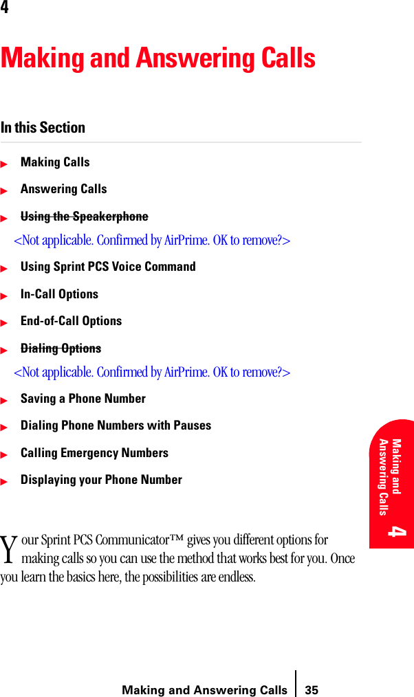 Making and Answering Calls 35Understanding Roaming 4 4 Understanding Roaming 4Making and Answering Calls 4 44Making and Answering CallsIn this Section䊳Making Calls䊳Answering Calls䊳Using the Speakerphone&lt;Not applicable. Confirmed by AirPrime. OK to remove?&gt;䊳Using Sprint PCS Voice Command䊳In-Call Options䊳End-of-Call Options䊳Dialing Options&lt;Not applicable. Confirmed by AirPrime. OK to remove?&gt;䊳Saving a Phone Number䊳Dialing Phone Numbers with Pauses䊳Calling Emergency Numbers䊳Displaying your Phone Numberour Sprint PCS Communicator™ gives you different options for making calls so you can use the method that works best for you. Once you learn the basics here, the possibilities are endless.Y
