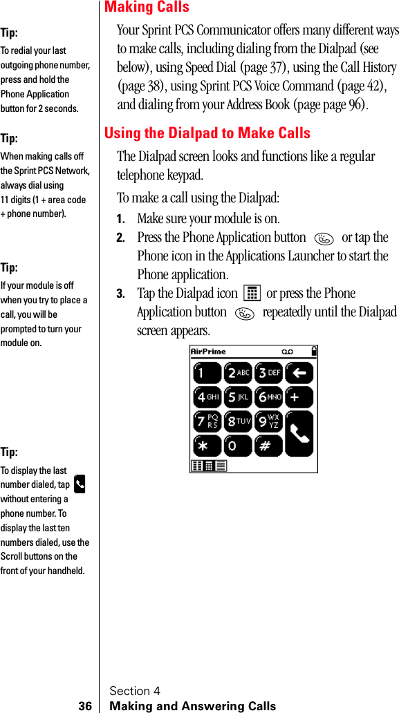Section 436 Making and Answering CallsMaking CallsYour Sprint PCS Communicator offers many different ways to make calls, including dialing from the Dialpad (see below), using Speed Dial (page 37), using the Call History (page 38), using Sprint PCS Voice Command (page 42), and dialing from your Address Book (page page 96).Using the Dialpad to Make CallsThe Dialpad screen looks and functions like a regular telephone keypad.To make a call using the Dialpad:1. Make sure your module is on.2. Press the Phone Application button   or tap the Phone icon in the Applications Launcher to start the Phone application.3. Tap the Dialpad icon   or press the Phone Application button   repeatedly until the Dialpad screen appears.Tip:To redial your last outgoing phone number, press and hold the Phone Application button for 2 seconds.Tip:When making calls off the Sprint PCS Network, always dial using 11 digits (1 + area code + phone number).Tip:If your module is off when you try to place a call, you will be prompted to turn your module on. Tip:To display the last number dialed, tap   without entering a phone number. To display the last ten numbers dialed, use the Scroll buttons on the front of your handheld.