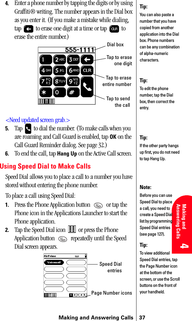 Making and Answering Calls 374 4 Understanding Roaming 4Making and Answering Calls 4 44. Enter a phone number by tapping the digits or by using Graffiti® writing. The number appears in the Dial box as you enter it. (If you make a mistake while dialing, tap   to erase one digit at a time or tap   to erase the entire number.)&lt;Need updated screen grab.&gt;5. Tap   to dial the number. (To make calls when you are roaming and Call Guard is enabled, tap OK on the Call Guard Reminder dialog. See page 32.)6. To end the call, tap Hang Up on the Active Call screen.Using Speed Dial to Make CallsSpeed Dial allows you to place a call to a number you have stored without entering the phone number.To place a call using Speed Dial:1. Press the Phone Application button   or tap the Phone icon in the Applications Launcher to start the Phone application.2. Tap the Speed Dial icon   or press the Phone Application button   repeatedly until the Speed Dial screen appears.Tip:You can also paste a number that you have copied from another application into the Dial box. Phone numbers can be any combination of alpha-numeric characters.Tip:To edit the phone number, tap the Dial box, then correct the entry.Dial boxTap to eraseone digitTap to eraseentire numberTap to sendthe callTip:If the other party hangs up first, you do not need to tap Hang Up.Note:Before you can use Speed Dial to place a call, you need to create a Speed Dial list by programming Speed Dial entries (see page 127).Tip:To view additional Speed Dial entries, tap the Page Number icon at the bottom of the screen, or use the Scroll buttons on the front of your handheld.Speed DialentriesPage Number icons